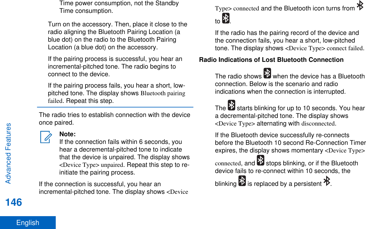 Time power consumption, not the StandbyTime consumption.Turn on the accessory. Then, place it close to theradio aligning the Bluetooth Pairing Location (ablue dot) on the radio to the Bluetooth PairingLocation (a blue dot) on the accessory.If the pairing process is successful, you hear anincremental-pitched tone. The radio begins toconnect to the device.If the pairing process fails, you hear a short, low-pitched tone. The display shows Bluetooth pairingfailed. Repeat this step.The radio tries to establish connection with the deviceonce paired.Note:If the connection fails within 6 seconds, youhear a decremental-pitched tone to indicatethat the device is unpaired. The display shows&lt;Device Type&gt; unpaired. Repeat this step to re-initiate the pairing process.If the connection is successful, you hear anincremental-pitched tone. The display shows &lt;DeviceType&gt; connected and the Bluetooth icon turns from to  .If the radio has the pairing record of the device andthe connection fails, you hear a short, low-pitchedtone. The display shows &lt;Device Type&gt; connect failed.Radio Indications of Lost Bluetooth ConnectionThe radio shows   when the device has a Bluetoothconnection. Below is the scenario and radioindications when the connection is interrupted.The   starts blinking for up to 10 seconds. You heara decremental-pitched tone. The display shows&lt;Device Type&gt; alternating with disconnected.If the Bluetooth device successfully re-connectsbefore the Bluetooth 10 second Re-Connection Timerexpires, the display shows momentary &lt;Device Type&gt;connected, and   stops blinking, or if the Bluetoothdevice fails to re-connect within 10 seconds, theblinking   is replaced by a persistent  .Advanced Features146English