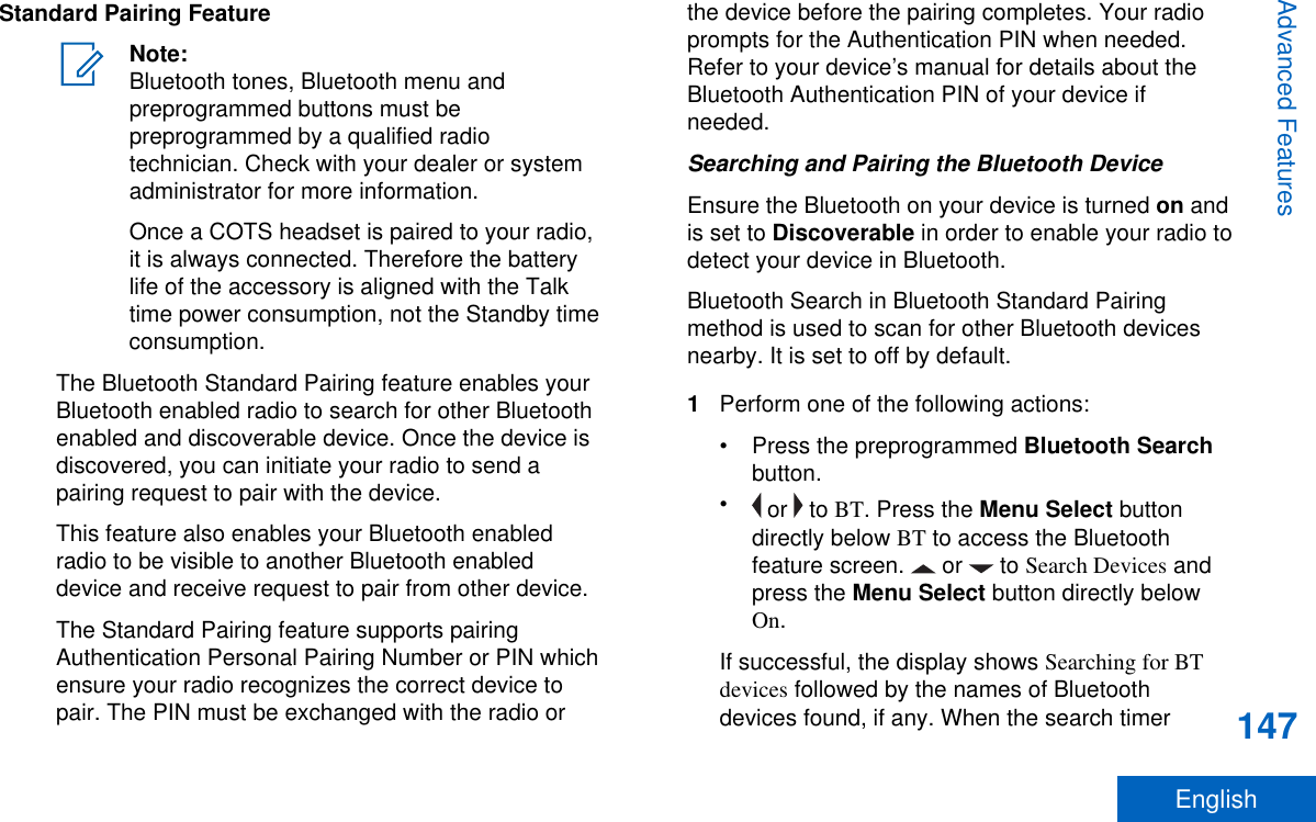 Standard Pairing FeatureNote:Bluetooth tones, Bluetooth menu andpreprogrammed buttons must bepreprogrammed by a qualified radiotechnician. Check with your dealer or systemadministrator for more information.Once a COTS headset is paired to your radio,it is always connected. Therefore the batterylife of the accessory is aligned with the Talktime power consumption, not the Standby timeconsumption.The Bluetooth Standard Pairing feature enables yourBluetooth enabled radio to search for other Bluetoothenabled and discoverable device. Once the device isdiscovered, you can initiate your radio to send apairing request to pair with the device.This feature also enables your Bluetooth enabledradio to be visible to another Bluetooth enableddevice and receive request to pair from other device.The Standard Pairing feature supports pairingAuthentication Personal Pairing Number or PIN whichensure your radio recognizes the correct device topair. The PIN must be exchanged with the radio orthe device before the pairing completes. Your radioprompts for the Authentication PIN when needed.Refer to your device’s manual for details about theBluetooth Authentication PIN of your device ifneeded.Searching and Pairing the Bluetooth DeviceEnsure the Bluetooth on your device is turned on andis set to Discoverable in order to enable your radio todetect your device in Bluetooth.Bluetooth Search in Bluetooth Standard Pairingmethod is used to scan for other Bluetooth devicesnearby. It is set to off by default.1Perform one of the following actions:•Press the preprogrammed Bluetooth Searchbutton.• or   to BT. Press the Menu Select buttondirectly below BT to access the Bluetoothfeature screen.   or   to Search Devices andpress the Menu Select button directly belowOn.If successful, the display shows Searching for BTdevices followed by the names of Bluetoothdevices found, if any. When the search timerAdvanced Features147English