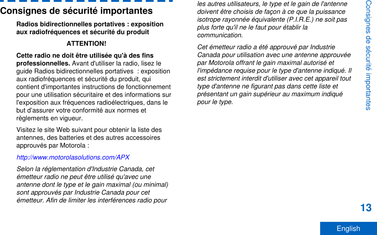 Consignes de sécurité importantesRadios bidirectionnelles portatives : expositionaux radiofréquences et sécurité du produitATTENTION!Cette radio ne doit être utilisée qu&apos;à des finsprofessionnelles. Avant d&apos;utiliser la radio, lisez leguide Radios bidirectionnelles portatives  : expositionaux radiofréquences et sécurité du produit, quicontient d&apos;importantes instructions de fonctionnementpour une utilisation sécuritaire et des informations surl&apos;exposition aux fréquences radioélectriques, dans lebut d’assurer votre conformité aux normes etrèglements en vigueur.Visitez le site Web suivant pour obtenir la liste desantennes, des batteries et des autres accessoiresapprouvés par Motorola :http://www.motorolasolutions.com/APXSelon la réglementation d&apos;Industrie Canada, cetémetteur radio ne peut être utilisé qu&apos;avec uneantenne dont le type et le gain maximal (ou minimal)sont approuvés par Industrie Canada pour cetémetteur. Afin de limiter les interférences radio pourles autres utilisateurs, le type et le gain de l&apos;antennedoivent être choisis de façon à ce que la puissanceisotrope rayonnée équivalente (P.I.R.E.) ne soit pasplus forte qu&apos;il ne le faut pour établir lacommunication.Cet émetteur radio a été approuvé par IndustrieCanada pour utilisation avec une antenne approuvéepar Motorola offrant le gain maximal autorisé etl&apos;impédance requise pour le type d&apos;antenne indiqué. Ilest strictement interdit d&apos;utiliser avec cet appareil touttype d&apos;antenne ne figurant pas dans cette liste etprésentant un gain supérieur au maximum indiquépour le type.Consignes de sécurité importantes13English