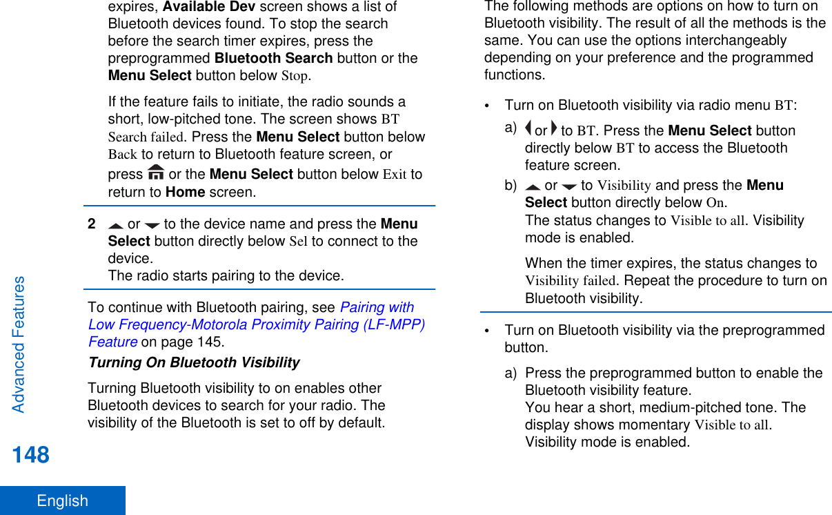 expires, Available Dev screen shows a list ofBluetooth devices found. To stop the searchbefore the search timer expires, press thepreprogrammed Bluetooth Search button or theMenu Select button below Stop.If the feature fails to initiate, the radio sounds ashort, low-pitched tone. The screen shows BTSearch failed. Press the Menu Select button belowBack to return to Bluetooth feature screen, orpress   or the Menu Select button below Exit toreturn to Home screen.2 or   to the device name and press the MenuSelect button directly below Sel to connect to thedevice.The radio starts pairing to the device.To continue with Bluetooth pairing, see Pairing withLow Frequency-Motorola Proximity Pairing (LF-MPP)Feature on page 145.Turning On Bluetooth VisibilityTurning Bluetooth visibility to on enables otherBluetooth devices to search for your radio. Thevisibility of the Bluetooth is set to off by default.The following methods are options on how to turn onBluetooth visibility. The result of all the methods is thesame. You can use the options interchangeablydepending on your preference and the programmedfunctions.•Turn on Bluetooth visibility via radio menu BT:a)  or   to BT. Press the Menu Select buttondirectly below BT to access the Bluetoothfeature screen.b)  or   to Visibility and press the MenuSelect button directly below On.The status changes to Visible to all. Visibilitymode is enabled.When the timer expires, the status changes toVisibility failed. Repeat the procedure to turn onBluetooth visibility.•Turn on Bluetooth visibility via the preprogrammedbutton.a) Press the preprogrammed button to enable theBluetooth visibility feature.You hear a short, medium-pitched tone. Thedisplay shows momentary Visible to all.Visibility mode is enabled.Advanced Features148English