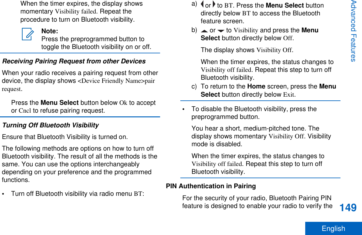 When the timer expires, the display showsmomentary Visibility failed. Repeat theprocedure to turn on Bluetooth visibility.Note:Press the preprogrammed button totoggle the Bluetooth visibility on or off.Receiving Pairing Request from other DevicesWhen your radio receives a pairing request from otherdevice, the display shows &lt;Device Friendly Name&gt;pairrequest.Press the Menu Select button below Ok to acceptor Cncl to refuse pairing request.Turning Off Bluetooth VisibilityEnsure that Bluetooth Visibility is turned on.The following methods are options on how to turn offBluetooth visibility. The result of all the methods is thesame. You can use the options interchangeablydepending on your preference and the programmedfunctions.•Turn off Bluetooth visibility via radio menu BT:a)  or   to BT. Press the Menu Select buttondirectly below BT to access the Bluetoothfeature screen.b)  or   to Visibility and press the MenuSelect button directly below Off.The display shows Visibility Off.When the timer expires, the status changes toVisibility off failed. Repeat this step to turn offBluetooth visibility.c) To return to the Home screen, press the MenuSelect button directly below Exit.•To disable the Bluetooth visibility, press thepreprogrammed button.You hear a short, medium-pitched tone. Thedisplay shows momentary Visibility Off. Visibilitymode is disabled.When the timer expires, the status changes toVisibility off failed. Repeat this step to turn offBluetooth visibility.PIN Authentication in PairingFor the security of your radio, Bluetooth Pairing PINfeature is designed to enable your radio to verify theAdvanced Features149English