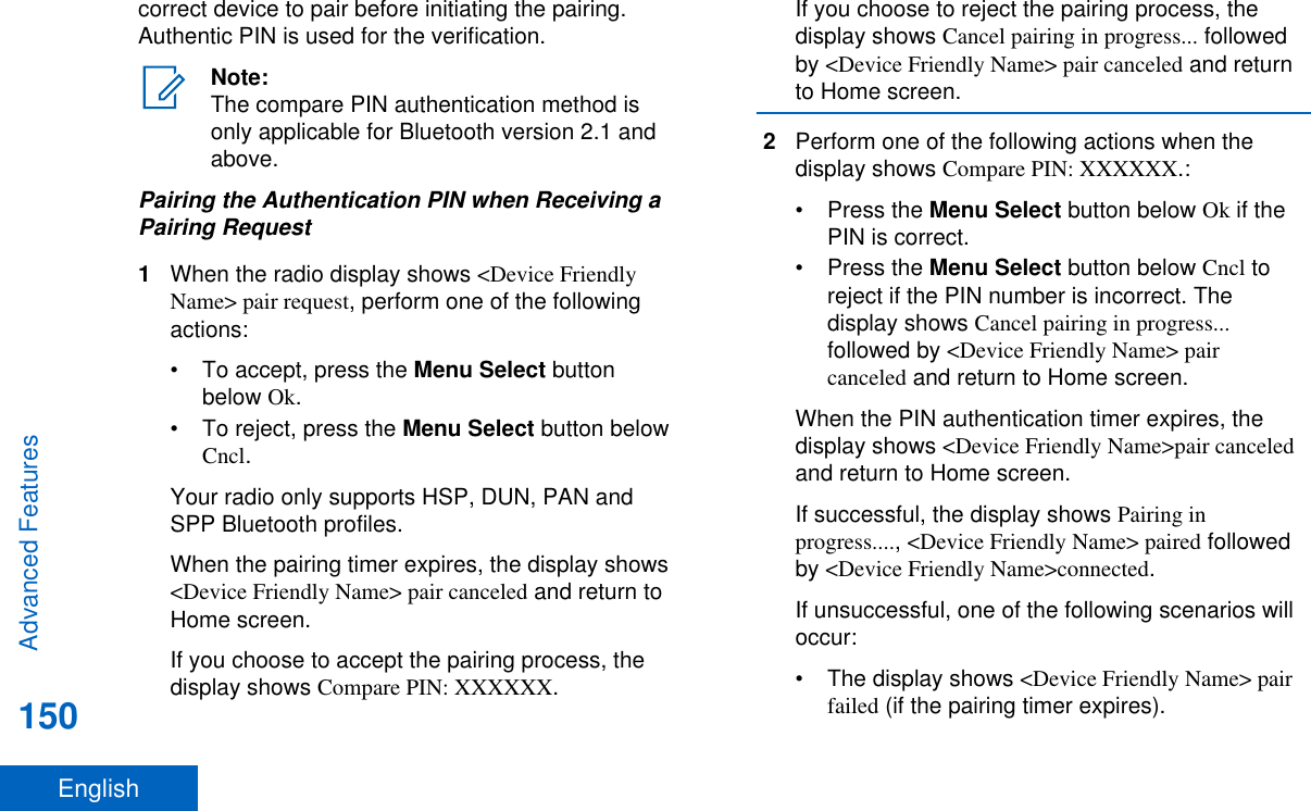 correct device to pair before initiating the pairing.Authentic PIN is used for the verification.Note:The compare PIN authentication method isonly applicable for Bluetooth version 2.1 andabove.Pairing the Authentication PIN when Receiving aPairing Request1When the radio display shows &lt;Device FriendlyName&gt; pair request, perform one of the followingactions:•To accept, press the Menu Select buttonbelow Ok.•To reject, press the Menu Select button belowCncl.Your radio only supports HSP, DUN, PAN andSPP Bluetooth profiles.When the pairing timer expires, the display shows&lt;Device Friendly Name&gt; pair canceled and return toHome screen.If you choose to accept the pairing process, thedisplay shows Compare PIN: XXXXXX.If you choose to reject the pairing process, thedisplay shows Cancel pairing in progress... followedby &lt;Device Friendly Name&gt; pair canceled and returnto Home screen.2Perform one of the following actions when thedisplay shows Compare PIN: XXXXXX.:•Press the Menu Select button below Ok if thePIN is correct.•Press the Menu Select button below Cncl toreject if the PIN number is incorrect. Thedisplay shows Cancel pairing in progress...followed by &lt;Device Friendly Name&gt; paircanceled and return to Home screen.When the PIN authentication timer expires, thedisplay shows &lt;Device Friendly Name&gt;pair canceledand return to Home screen.If successful, the display shows Pairing inprogress...., &lt;Device Friendly Name&gt; paired followedby &lt;Device Friendly Name&gt;connected.If unsuccessful, one of the following scenarios willoccur:• The display shows &lt;Device Friendly Name&gt; pairfailed (if the pairing timer expires).Advanced Features150English