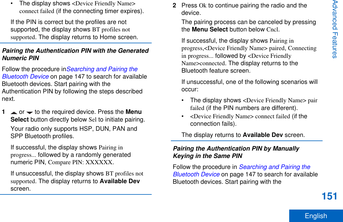 • The display shows &lt;Device Friendly Name&gt;connect failed (if the connecting timer expires).If the PIN is correct but the profiles are notsupported, the display shows BT profiles notsupported. The display returns to Home screen.Pairing the Authentication PIN with the GeneratedNumeric PINFollow the procedure inSearching and Pairing theBluetooth Device on page 147 to search for availableBluetooth devices. Start pairing with theAuthentication PIN by following the steps describednext.1 or   to the required device. Press the MenuSelect button directly below Sel to initiate pairing.Your radio only supports HSP, DUN, PAN andSPP Bluetooth profiles.If successful, the display shows Pairing inprogress... followed by a randomly generatednumeric PIN, Compare PIN: XXXXXX.If unsuccessful, the display shows BT profiles notsupported. The display returns to Available Devscreen.2Press Ok to continue pairing the radio and thedevice.The pairing process can be canceled by pressingthe Menu Select button below Cncl.If successful, the display shows Pairing inprogress,&lt;Device Friendly Name&gt; paired, Connectingin progress... followed by &lt;Device FriendlyName&gt;connected. The display returns to theBluetooth feature screen.If unsuccessful, one of the following scenarios willoccur:• The display shows &lt;Device Friendly Name&gt; pairfailed (if the PIN numbers are different).•&lt;Device Friendly Name&gt; connect failed (if theconnection fails).The display returns to Available Dev screen.Pairing the Authentication PIN by ManuallyKeying in the Same PINFollow the procedure in Searching and Pairing theBluetooth Device on page 147 to search for availableBluetooth devices. Start pairing with theAdvanced Features151English