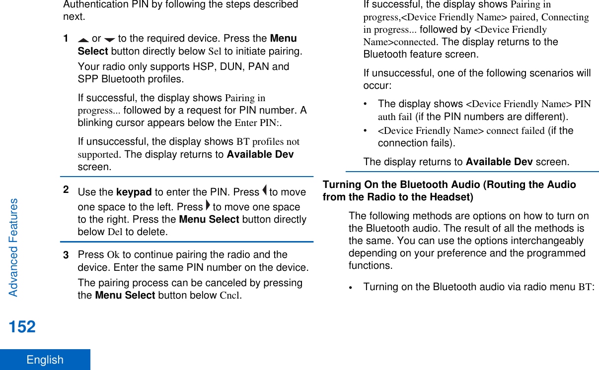 Authentication PIN by following the steps describednext.1 or   to the required device. Press the MenuSelect button directly below Sel to initiate pairing.Your radio only supports HSP, DUN, PAN andSPP Bluetooth profiles.If successful, the display shows Pairing inprogress... followed by a request for PIN number. Ablinking cursor appears below the Enter PIN:.If unsuccessful, the display shows BT profiles notsupported. The display returns to Available Devscreen.2Use the keypad to enter the PIN. Press   to moveone space to the left. Press   to move one spaceto the right. Press the Menu Select button directlybelow Del to delete.3Press Ok to continue pairing the radio and thedevice. Enter the same PIN number on the device.The pairing process can be canceled by pressingthe Menu Select button below Cncl.If successful, the display shows Pairing inprogress,&lt;Device Friendly Name&gt; paired, Connectingin progress... followed by &lt;Device FriendlyName&gt;connected. The display returns to theBluetooth feature screen.If unsuccessful, one of the following scenarios willoccur:• The display shows &lt;Device Friendly Name&gt; PINauth fail (if the PIN numbers are different).•&lt;Device Friendly Name&gt; connect failed (if theconnection fails).The display returns to Available Dev screen.Turning On the Bluetooth Audio (Routing the Audiofrom the Radio to the Headset)The following methods are options on how to turn onthe Bluetooth audio. The result of all the methods isthe same. You can use the options interchangeablydepending on your preference and the programmedfunctions.•Turning on the Bluetooth audio via radio menu BT:Advanced Features152English