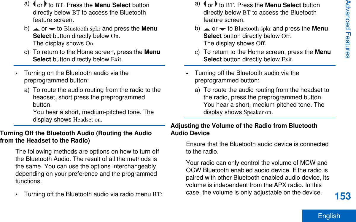 a)  or   to BT. Press the Menu Select buttondirectly below BT to access the Bluetoothfeature screen.b)  or   to Bluetooth spkr and press the MenuSelect button directly below On.The display shows On.c) To return to the Home screen, press the MenuSelect button directly below Exit.•Turning on the Bluetooth audio via thepreprogrammed button:a) To route the audio routing from the radio to theheadset, short press the preprogrammedbutton.You hear a short, medium-pitched tone. Thedisplay shows Headset on.Turning Off the Bluetooth Audio (Routing the Audiofrom the Headset to the Radio)The following methods are options on how to turn offthe Bluetooth Audio. The result of all the methods isthe same. You can use the options interchangeablydepending on your preference and the programmedfunctions.•Turning off the Bluetooth audio via radio menu BT:a)  or   to BT. Press the Menu Select buttondirectly below BT to access the Bluetoothfeature screen.b)  or   to Bluetooth spkr and press the MenuSelect button directly below Off.The display shows Off.c) To return to the Home screen, press the MenuSelect button directly below Exit.•Turning off the Bluetooth audio via thepreprogrammed button:a) To route the audio routing from the headset tothe radio, press the preprogrammed button.You hear a short, medium-pitched tone. Thedisplay shows Speaker on.Adjusting the Volume of the Radio from BluetoothAudio DeviceEnsure that the Bluetooth audio device is connectedto the radio.Your radio can only control the volume of MCW andOCW Bluetooth enabled audio device. If the radio ispaired with other Bluetooth enabled audio device, itsvolume is independent from the APX radio. In thiscase, the volume is only adjustable on the device.Advanced Features153English