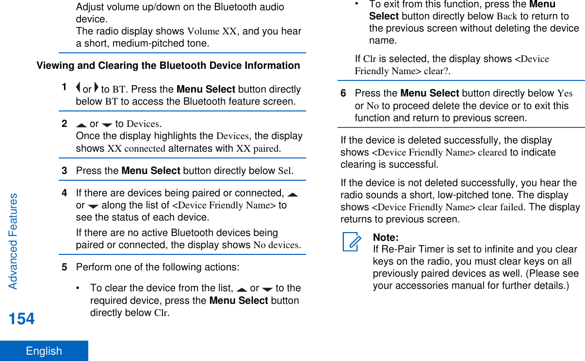 Adjust volume up/down on the Bluetooth audiodevice.The radio display shows Volume XX, and you heara short, medium-pitched tone.Viewing and Clearing the Bluetooth Device Information1 or   to BT. Press the Menu Select button directlybelow BT to access the Bluetooth feature screen.2 or   to Devices.Once the display highlights the Devices, the displayshows XX connected alternates with XX paired.3Press the Menu Select button directly below Sel.4If there are devices being paired or connected, or   along the list of &lt;Device Friendly Name&gt; tosee the status of each device.If there are no active Bluetooth devices beingpaired or connected, the display shows No devices.5Perform one of the following actions:• To clear the device from the list,   or   to therequired device, press the Menu Select buttondirectly below Clr.•To exit from this function, press the MenuSelect button directly below Back to return tothe previous screen without deleting the devicename.If Clr is selected, the display shows &lt;DeviceFriendly Name&gt; clear?.6Press the Menu Select button directly below Yesor No to proceed delete the device or to exit thisfunction and return to previous screen.If the device is deleted successfully, the displayshows &lt;Device Friendly Name&gt; cleared to indicateclearing is successful.If the device is not deleted successfully, you hear theradio sounds a short, low-pitched tone. The displayshows &lt;Device Friendly Name&gt; clear failed. The displayreturns to previous screen.Note:If Re-Pair Timer is set to infinite and you clearkeys on the radio, you must clear keys on allpreviously paired devices as well. (Please seeyour accessories manual for further details.)Advanced Features154English