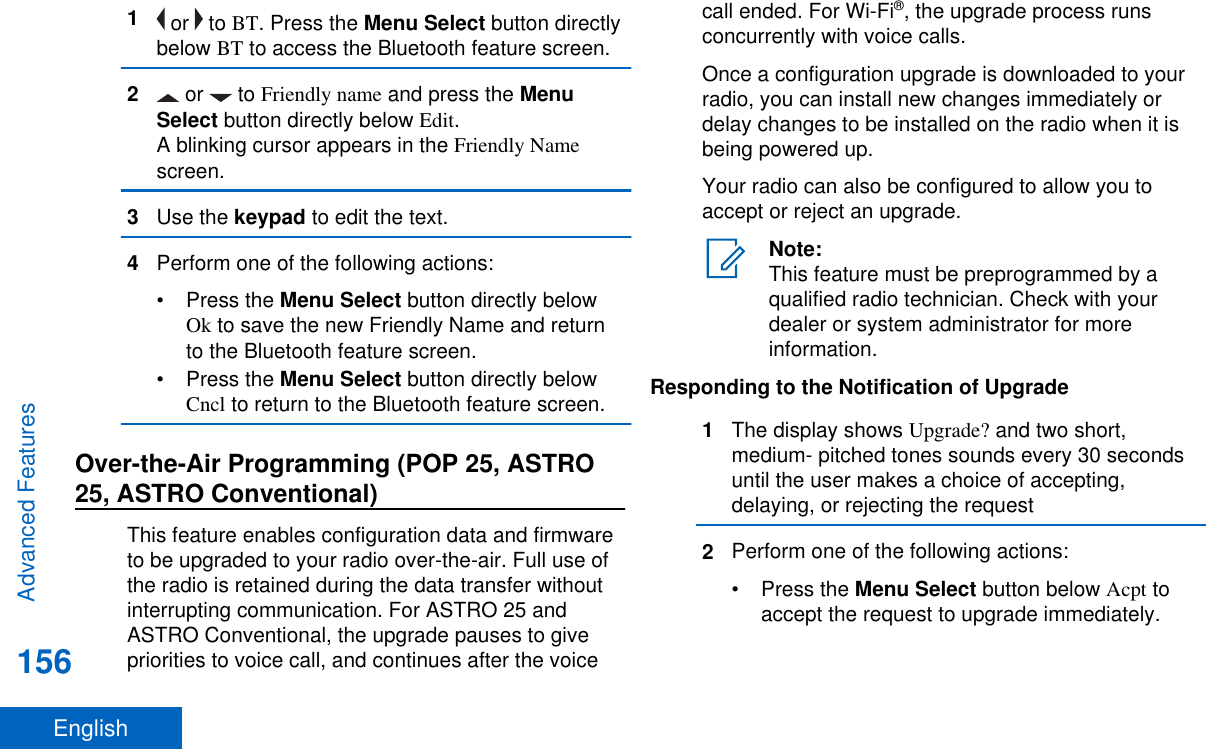 1 or   to BT. Press the Menu Select button directlybelow BT to access the Bluetooth feature screen.2 or   to Friendly name and press the MenuSelect button directly below Edit.A blinking cursor appears in the Friendly Namescreen.3Use the keypad to edit the text.4Perform one of the following actions:•Press the Menu Select button directly belowOk to save the new Friendly Name and returnto the Bluetooth feature screen.•Press the Menu Select button directly belowCncl to return to the Bluetooth feature screen.Over-the-Air Programming (POP 25, ASTRO25, ASTRO Conventional)This feature enables configuration data and firmwareto be upgraded to your radio over-the-air. Full use ofthe radio is retained during the data transfer withoutinterrupting communication. For ASTRO 25 andASTRO Conventional, the upgrade pauses to givepriorities to voice call, and continues after the voicecall ended. For Wi-Fi®, the upgrade process runsconcurrently with voice calls.Once a configuration upgrade is downloaded to yourradio, you can install new changes immediately ordelay changes to be installed on the radio when it isbeing powered up.Your radio can also be configured to allow you toaccept or reject an upgrade.Note:This feature must be preprogrammed by aqualified radio technician. Check with yourdealer or system administrator for moreinformation.Responding to the Notification of Upgrade1The display shows Upgrade? and two short,medium- pitched tones sounds every 30 secondsuntil the user makes a choice of accepting,delaying, or rejecting the request2Perform one of the following actions:•Press the Menu Select button below Acpt toaccept the request to upgrade immediately.Advanced Features156English