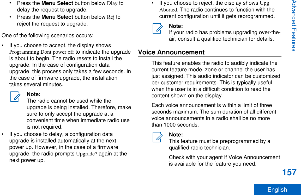 •Press the Menu Select button below Dlay todelay the request to upgrade.•Press the Menu Select button below Rej toreject the request to upgrade.One of the following scenarios occurs:• If you choose to accept, the display showsProgramming Dont power off to indicate the upgradeis about to begin. The radio resets to install theupgrade. In the case of configuration dataupgrade, this process only takes a few seconds. Inthe case of firmware upgrade, the installationtakes several minutes.Note:The radio cannot be used while theupgrade is being installed. Therefore, makesure to only accept the upgrade at aconvenient time when immediate radio useis not required.• If you choose to delay, a configuration dataupgrade is installed automatically at the nextpower up. However, in the case of a firmwareupgrade, the radio prompts Upgrade? again at thenext power up.• If you choose to reject, the display shows UpgAborted. The radio continues to function with thecurrent configuration until it gets reprogrammed.Note:If your radio has problems upgrading over-the-air, consult a qualified technician for details.Voice AnnouncementThis feature enables the radio to audibly indicate thecurrent feature mode, zone or channel the user hasjust assigned. This audio indicator can be customizedper customer requirements. This is typically usefulwhen the user is in a difficult condition to read thecontent shown on the display.Each voice announcement is within a limit of threeseconds maximum. The sum duration of all differentvoice announcements in a radio shall be no morethan 1000 seconds.Note:This feature must be preprogrammed by aqualified radio technician.Check with your agent if Voice Announcementis available for the feature you need.Advanced Features157English