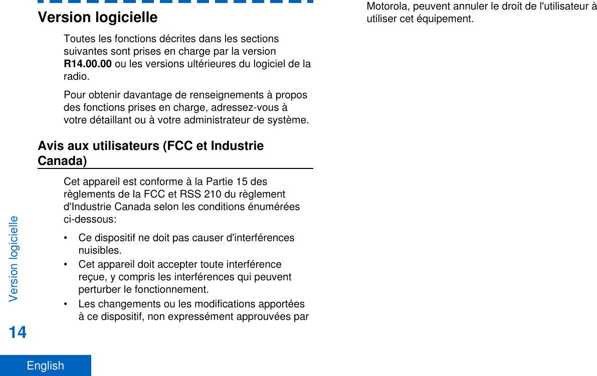 Version logicielleToutes les fonctions décrites dans les sectionssuivantes sont prises en charge par la versionR14.00.00 ou les versions ultérieures du logiciel de laradio.Pour obtenir davantage de renseignements à proposdes fonctions prises en charge, adressez-vous àvotre détaillant ou à votre administrateur de système.Avis aux utilisateurs (FCC et IndustrieCanada)Cet appareil est conforme à la Partie 15 desrèglements de la FCC et RSS 210 du règlementd&apos;Industrie Canada selon les conditions énuméréesci-dessous:• Ce dispositif ne doit pas causer d&apos;interférencesnuisibles.• Cet appareil doit accepter toute interférencereçue, y compris les interférences qui peuventperturber le fonctionnement.• Les changements ou les modifications apportéesà ce dispositif, non expressément approuvées parMotorola, peuvent annuler le droit de l&apos;utilisateur àutiliser cet équipement.Version logicielle14English