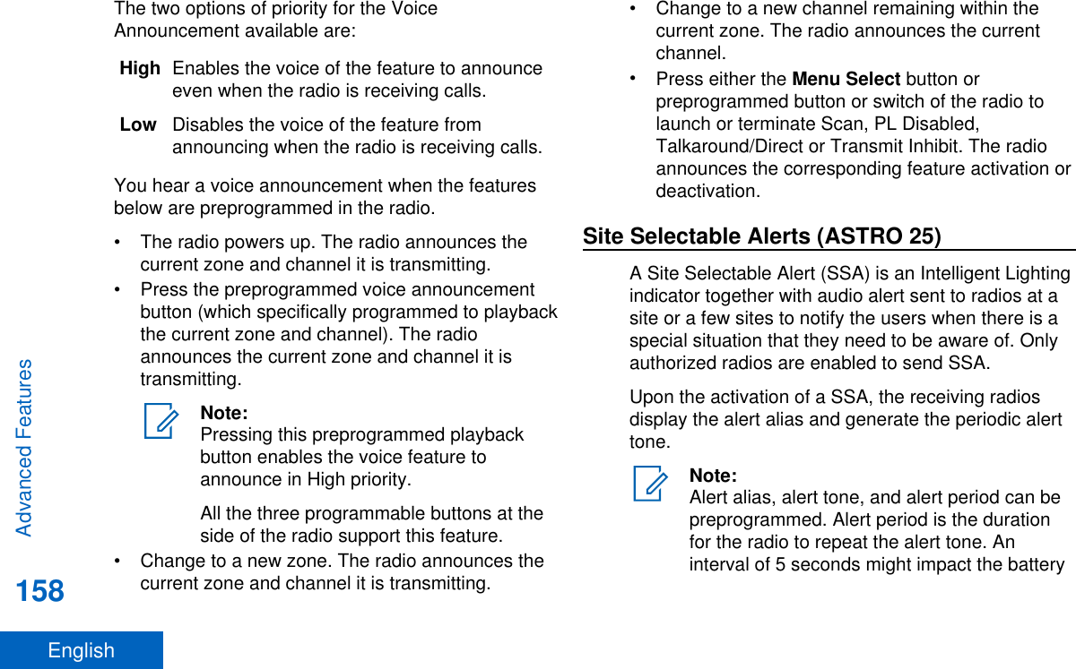 The two options of priority for the VoiceAnnouncement available are:High Enables the voice of the feature to announceeven when the radio is receiving calls.Low Disables the voice of the feature fromannouncing when the radio is receiving calls.You hear a voice announcement when the featuresbelow are preprogrammed in the radio.• The radio powers up. The radio announces thecurrent zone and channel it is transmitting.• Press the preprogrammed voice announcementbutton (which specifically programmed to playbackthe current zone and channel). The radioannounces the current zone and channel it istransmitting.Note:Pressing this preprogrammed playbackbutton enables the voice feature toannounce in High priority.All the three programmable buttons at theside of the radio support this feature.• Change to a new zone. The radio announces thecurrent zone and channel it is transmitting.• Change to a new channel remaining within thecurrent zone. The radio announces the currentchannel.•Press either the Menu Select button orpreprogrammed button or switch of the radio tolaunch or terminate Scan, PL Disabled,Talkaround/Direct or Transmit Inhibit. The radioannounces the corresponding feature activation ordeactivation.Site Selectable Alerts (ASTRO 25)A Site Selectable Alert (SSA) is an Intelligent Lightingindicator together with audio alert sent to radios at asite or a few sites to notify the users when there is aspecial situation that they need to be aware of. Onlyauthorized radios are enabled to send SSA.Upon the activation of a SSA, the receiving radiosdisplay the alert alias and generate the periodic alerttone.Note:Alert alias, alert tone, and alert period can bepreprogrammed. Alert period is the durationfor the radio to repeat the alert tone. Aninterval of 5 seconds might impact the batteryAdvanced Features158English