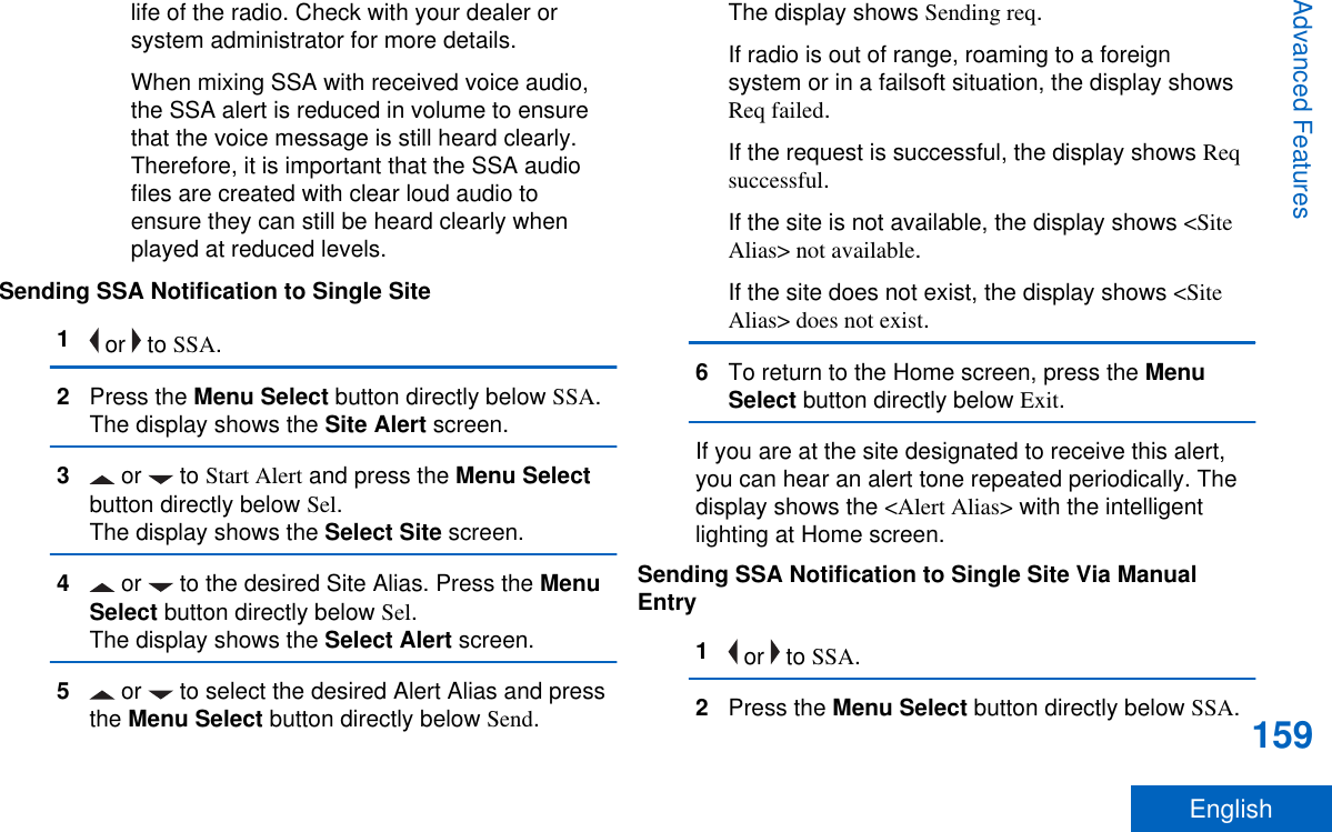 life of the radio. Check with your dealer orsystem administrator for more details.When mixing SSA with received voice audio,the SSA alert is reduced in volume to ensurethat the voice message is still heard clearly.Therefore, it is important that the SSA audiofiles are created with clear loud audio toensure they can still be heard clearly whenplayed at reduced levels.Sending SSA Notification to Single Site1 or   to SSA.2Press the Menu Select button directly below SSA.The display shows the Site Alert screen.3 or   to Start Alert and press the Menu Selectbutton directly below Sel.The display shows the Select Site screen.4 or   to the desired Site Alias. Press the MenuSelect button directly below Sel.The display shows the Select Alert screen.5 or   to select the desired Alert Alias and pressthe Menu Select button directly below Send.The display shows Sending req.If radio is out of range, roaming to a foreignsystem or in a failsoft situation, the display showsReq failed.If the request is successful, the display shows Reqsuccessful.If the site is not available, the display shows &lt;SiteAlias&gt; not available.If the site does not exist, the display shows &lt;SiteAlias&gt; does not exist.6To return to the Home screen, press the MenuSelect button directly below Exit.If you are at the site designated to receive this alert,you can hear an alert tone repeated periodically. Thedisplay shows the &lt;Alert Alias&gt; with the intelligentlighting at Home screen.Sending SSA Notification to Single Site Via ManualEntry1 or   to SSA.2Press the Menu Select button directly below SSA.Advanced Features159English