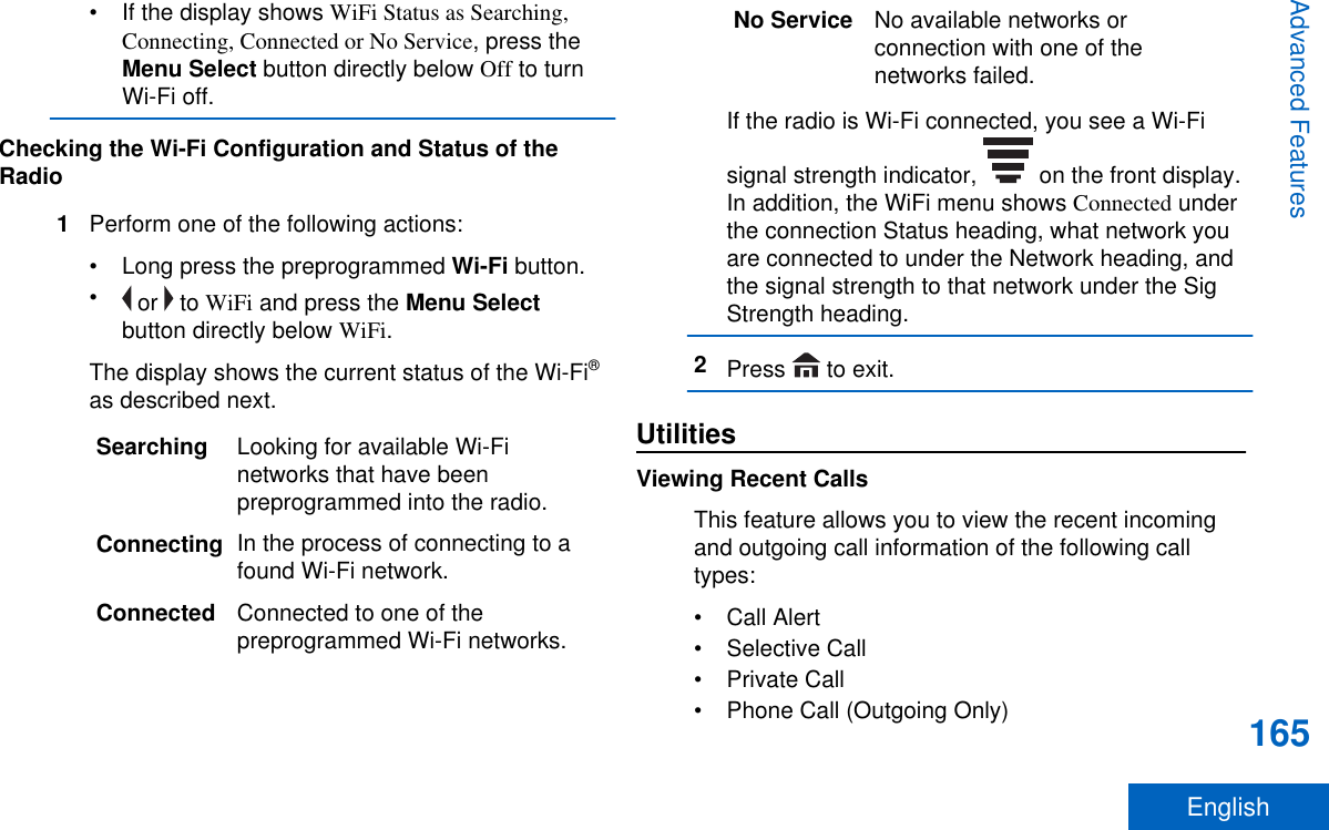 • If the display shows WiFi Status as Searching,Connecting, Connected or No Service, press theMenu Select button directly below Off to turnWi-Fi off.Checking the Wi-Fi Configuration and Status of theRadio1Perform one of the following actions:•Long press the preprogrammed Wi-Fi button.• or   to WiFi and press the Menu Selectbutton directly below WiFi.The display shows the current status of the Wi-Fi®as described next.Searching Looking for available Wi-Finetworks that have beenpreprogrammed into the radio.Connecting In the process of connecting to afound Wi-Fi network.Connected Connected to one of thepreprogrammed Wi-Fi networks.No Service No available networks orconnection with one of thenetworks failed.If the radio is Wi-Fi connected, you see a Wi-Fisignal strength indicator,   on the front display.In addition, the WiFi menu shows Connected underthe connection Status heading, what network youare connected to under the Network heading, andthe signal strength to that network under the SigStrength heading.2Press   to exit.UtilitiesViewing Recent CallsThis feature allows you to view the recent incomingand outgoing call information of the following calltypes:• Call Alert• Selective Call• Private Call• Phone Call (Outgoing Only)Advanced Features165English