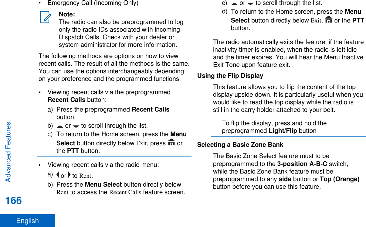 • Emergency Call (Incoming Only)Note:The radio can also be preprogrammed to logonly the radio IDs associated with incomingDispatch Calls. Check with your dealer orsystem administrator for more information.The following methods are options on how to viewrecent calls. The result of all the methods is the same.You can use the options interchangeably dependingon your preference and the programmed functions.•Viewing recent calls via the preprogrammedRecent Calls button:a) Press the preprogrammed Recent Callsbutton.b)  or   to scroll through the list.c) To return to the Home screen, press the MenuSelect button directly below Exit, press   orthe PTT button.•Viewing recent calls via the radio menu:a)  or   to Rcnt.b) Press the Menu Select button directly belowRcnt to access the Recent Calls feature screen.c)  or   to scroll through the list.d) To return to the Home screen, press the MenuSelect button directly below Exit,   or the PTTbutton.The radio automatically exits the feature, if the featureinactivity timer is enabled, when the radio is left idleand the timer expires. You will hear the Menu InactiveExit Tone upon feature exit.Using the Flip DisplayThis feature allows you to flip the content of the topdisplay upside down. It is particularly useful when youwould like to read the top display while the radio isstill in the carry holder attached to your belt.To flip the display, press and hold thepreprogrammed Light/Flip buttonSelecting a Basic Zone BankThe Basic Zone Select feature must to bepreprogrammed to the 3-position A-B-C switch,while the Basic Zone Bank feature must bepreprogrammed to any side button or Top (Orange)button before you can use this feature.Advanced Features166English