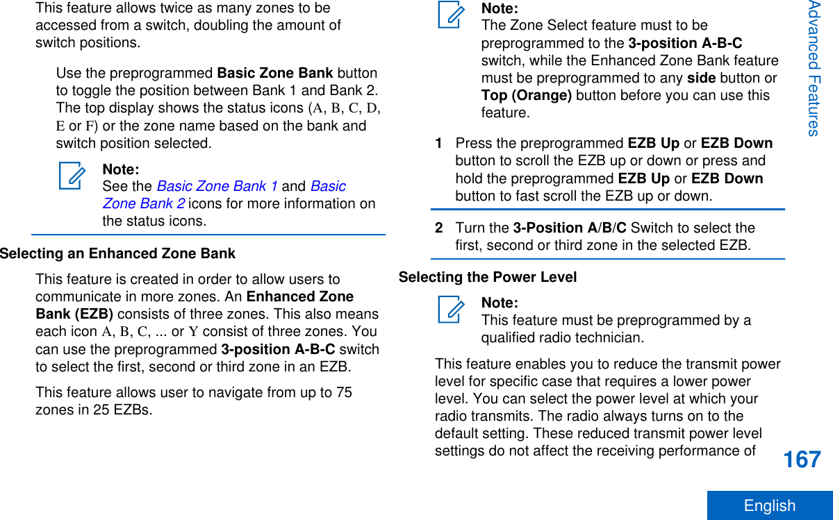 This feature allows twice as many zones to beaccessed from a switch, doubling the amount ofswitch positions.Use the preprogrammed Basic Zone Bank buttonto toggle the position between Bank 1 and Bank 2.The top display shows the status icons (A, B, C, D,E or F) or the zone name based on the bank andswitch position selected.Note:See the Basic Zone Bank 1 and BasicZone Bank 2 icons for more information onthe status icons.Selecting an Enhanced Zone BankThis feature is created in order to allow users tocommunicate in more zones. An Enhanced ZoneBank (EZB) consists of three zones. This also meanseach icon A, B, C, ... or Y consist of three zones. Youcan use the preprogrammed 3-position A-B-C switchto select the first, second or third zone in an EZB.This feature allows user to navigate from up to 75zones in 25 EZBs.Note:The Zone Select feature must to bepreprogrammed to the 3-position A-B-Cswitch, while the Enhanced Zone Bank featuremust be preprogrammed to any side button orTop (Orange) button before you can use thisfeature.1Press the preprogrammed EZB Up or EZB Downbutton to scroll the EZB up or down or press andhold the preprogrammed EZB Up or EZB Downbutton to fast scroll the EZB up or down.2Turn the 3-Position A/B/C Switch to select thefirst, second or third zone in the selected EZB.Selecting the Power LevelNote:This feature must be preprogrammed by aqualified radio technician.This feature enables you to reduce the transmit powerlevel for specific case that requires a lower powerlevel. You can select the power level at which yourradio transmits. The radio always turns on to thedefault setting. These reduced transmit power levelsettings do not affect the receiving performance ofAdvanced Features167English