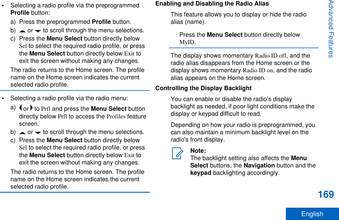 •Selecting a radio profile via the preprogrammedProfile button:a) Press the preprogrammed Profile button.b)  or   to scroll through the menu selections.c) Press the Menu Select button directly belowSel to select the required radio profile, or pressthe Menu Select button directly below Exit toexit the screen without making any changes.The radio returns to the Home screen. The profilename on the Home screen indicates the currentselected radio profile.•Selecting a radio profile via the radio menu:a)  or   to Prfl and press the Menu Select buttondirectly below Prfl to access the Profiles featurescreen.b)  or   to scroll through the menu selections.c) Press the Menu Select button directly belowSel to select the required radio profile, or pressthe Menu Select button directly below Exit toexit the screen without making any changes.The radio returns to the Home screen. The profilename on the Home screen indicates the currentselected radio profile.Enabling and Disabling the Radio AliasThis feature allows you to display or hide the radioalias (name).Press the Menu Select button directly belowMyID.The display shows momentary Radio ID off, and theradio alias disappears from the Home screen or thedisplay shows momentary Radio ID on, and the radioalias appears on the Home screen.Controlling the Display BacklightYou can enable or disable the radio’s displaybacklight as needed, if poor light conditions make thedisplay or keypad difficult to read.Depending on how your radio is preprogrammed, youcan also maintain a minimum backlight level on theradio&apos;s front display.Note:The backlight setting also affects the MenuSelect buttons, the Navigation button and thekeypad backlighting accordingly.Advanced Features169English