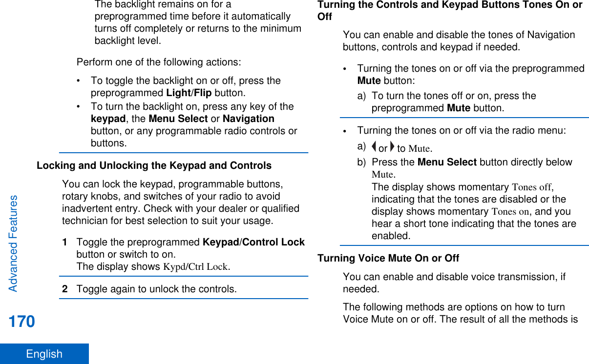 The backlight remains on for apreprogrammed time before it automaticallyturns off completely or returns to the minimumbacklight level.Perform one of the following actions:• To toggle the backlight on or off, press thepreprogrammed Light/Flip button.• To turn the backlight on, press any key of thekeypad, the Menu Select or Navigationbutton, or any programmable radio controls orbuttons.Locking and Unlocking the Keypad and ControlsYou can lock the keypad, programmable buttons,rotary knobs, and switches of your radio to avoidinadvertent entry. Check with your dealer or qualifiedtechnician for best selection to suit your usage.1Toggle the preprogrammed Keypad/Control Lockbutton or switch to on.The display shows Kypd/Ctrl Lock.2Toggle again to unlock the controls.Turning the Controls and Keypad Buttons Tones On orOffYou can enable and disable the tones of Navigationbuttons, controls and keypad if needed.•Turning the tones on or off via the preprogrammedMute button:a) To turn the tones off or on, press thepreprogrammed Mute button.•Turning the tones on or off via the radio menu:a)  or   to Mute.b) Press the Menu Select button directly belowMute.The display shows momentary Tones off,indicating that the tones are disabled or thedisplay shows momentary Tones on, and youhear a short tone indicating that the tones areenabled.Turning Voice Mute On or OffYou can enable and disable voice transmission, ifneeded.The following methods are options on how to turnVoice Mute on or off. The result of all the methods isAdvanced Features170English