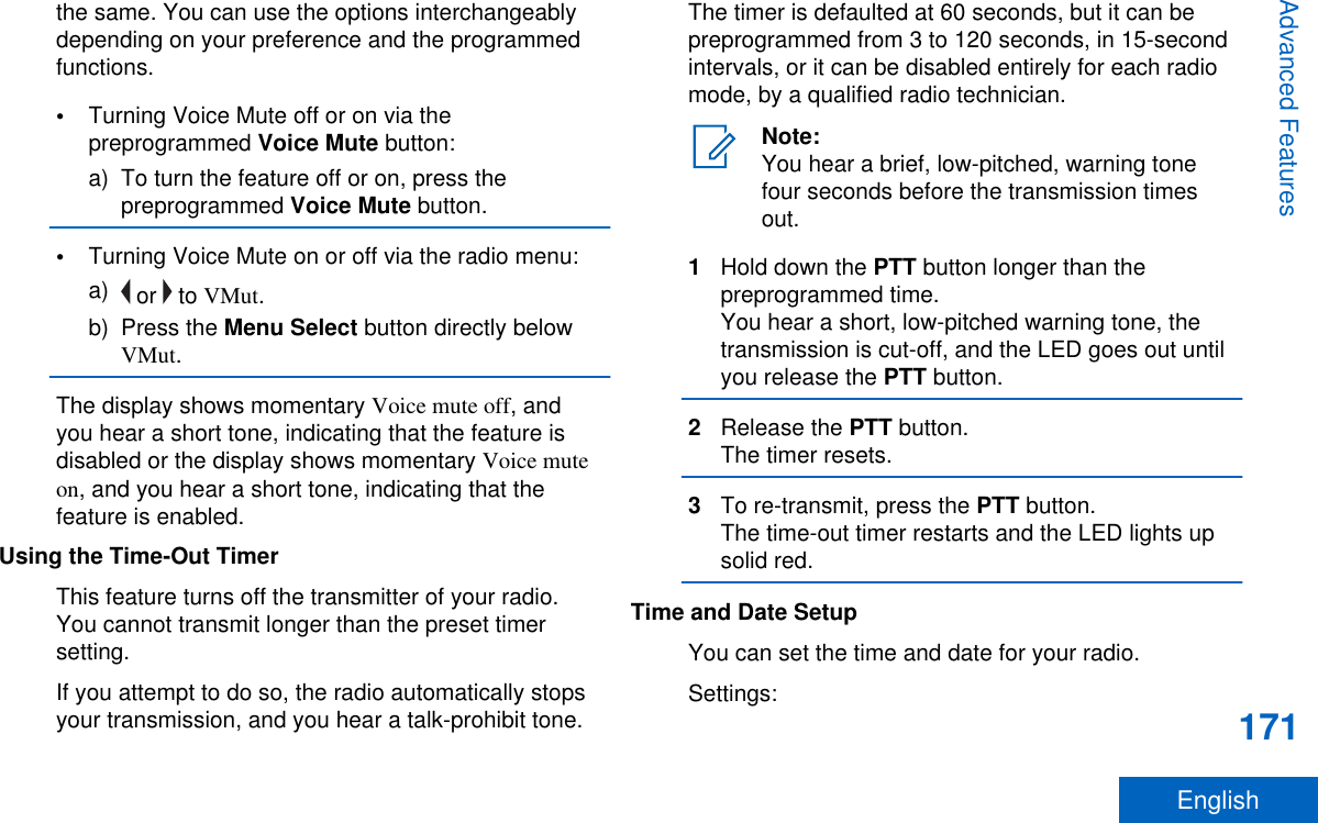 the same. You can use the options interchangeablydepending on your preference and the programmedfunctions.•Turning Voice Mute off or on via thepreprogrammed Voice Mute button:a) To turn the feature off or on, press thepreprogrammed Voice Mute button.•Turning Voice Mute on or off via the radio menu:a)  or   to VMut.b) Press the Menu Select button directly belowVMut.The display shows momentary Voice mute off, andyou hear a short tone, indicating that the feature isdisabled or the display shows momentary Voice muteon, and you hear a short tone, indicating that thefeature is enabled.Using the Time-Out TimerThis feature turns off the transmitter of your radio.You cannot transmit longer than the preset timersetting.If you attempt to do so, the radio automatically stopsyour transmission, and you hear a talk-prohibit tone.The timer is defaulted at 60 seconds, but it can bepreprogrammed from 3 to 120 seconds, in 15-secondintervals, or it can be disabled entirely for each radiomode, by a qualified radio technician.Note:You hear a brief, low-pitched, warning tonefour seconds before the transmission timesout.1Hold down the PTT button longer than thepreprogrammed time.You hear a short, low-pitched warning tone, thetransmission is cut-off, and the LED goes out untilyou release the PTT button.2Release the PTT button.The timer resets.3To re-transmit, press the PTT button.The time-out timer restarts and the LED lights upsolid red.Time and Date SetupYou can set the time and date for your radio.Settings:Advanced Features171English