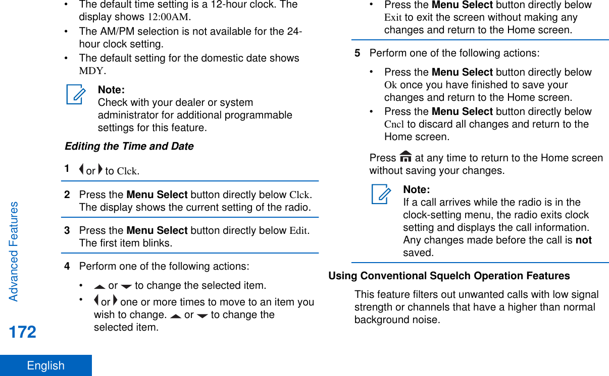 • The default time setting is a 12-hour clock. Thedisplay shows 12:00AM.• The AM/PM selection is not available for the 24-hour clock setting.• The default setting for the domestic date showsMDY.Note:Check with your dealer or systemadministrator for additional programmablesettings for this feature.Editing the Time and Date1 or   to Clck.2Press the Menu Select button directly below Clck.The display shows the current setting of the radio.3Press the Menu Select button directly below Edit.The first item blinks.4Perform one of the following actions:•  or   to change the selected item.• or   one or more times to move to an item youwish to change.   or   to change theselected item.•Press the Menu Select button directly belowExit to exit the screen without making anychanges and return to the Home screen.5Perform one of the following actions:•Press the Menu Select button directly belowOk once you have finished to save yourchanges and return to the Home screen.•Press the Menu Select button directly belowCncl to discard all changes and return to theHome screen.Press   at any time to return to the Home screenwithout saving your changes.Note:If a call arrives while the radio is in theclock-setting menu, the radio exits clocksetting and displays the call information.Any changes made before the call is notsaved.Using Conventional Squelch Operation FeaturesThis feature filters out unwanted calls with low signalstrength or channels that have a higher than normalbackground noise.Advanced Features172English