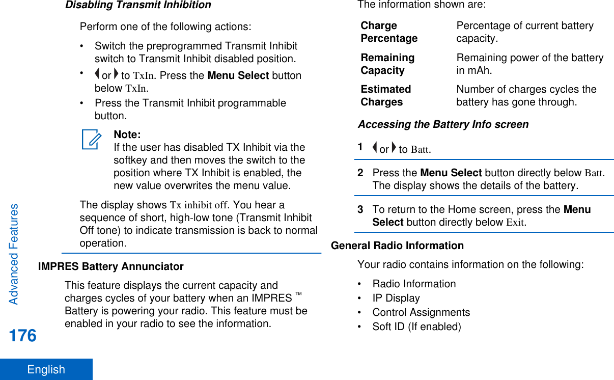 Disabling Transmit InhibitionPerform one of the following actions:• Switch the preprogrammed Transmit Inhibitswitch to Transmit Inhibit disabled position.• or   to TxIn. Press the Menu Select buttonbelow TxIn.• Press the Transmit Inhibit programmablebutton.Note:If the user has disabled TX Inhibit via thesoftkey and then moves the switch to theposition where TX Inhibit is enabled, thenew value overwrites the menu value.The display shows Tx inhibit off. You hear asequence of short, high-low tone (Transmit InhibitOff tone) to indicate transmission is back to normaloperation.IMPRES Battery AnnunciatorThis feature displays the current capacity andcharges cycles of your battery when an IMPRES ™Battery is powering your radio. This feature must beenabled in your radio to see the information.The information shown are:ChargePercentage Percentage of current batterycapacity.RemainingCapacity Remaining power of the batteryin mAh.EstimatedCharges Number of charges cycles thebattery has gone through.Accessing the Battery Info screen1 or   to Batt.2Press the Menu Select button directly below Batt.The display shows the details of the battery.3To return to the Home screen, press the MenuSelect button directly below Exit.General Radio InformationYour radio contains information on the following:• Radio Information• IP Display• Control Assignments• Soft ID (If enabled)Advanced Features176English