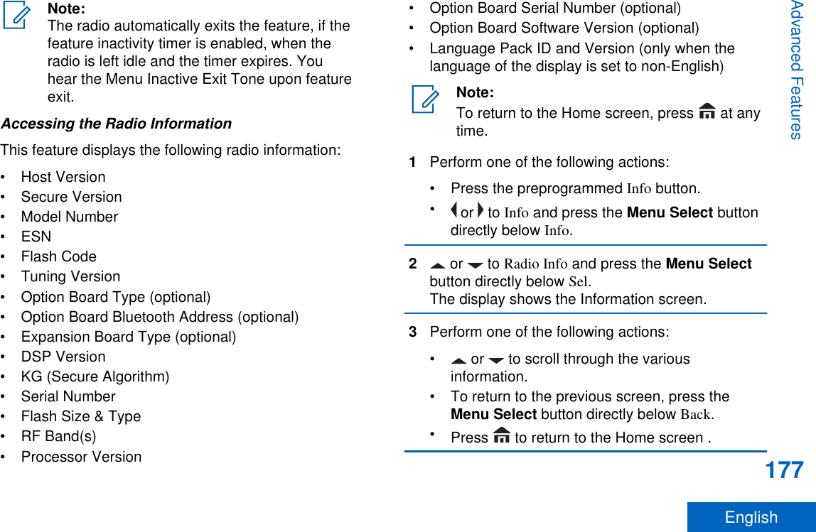 Note:The radio automatically exits the feature, if thefeature inactivity timer is enabled, when theradio is left idle and the timer expires. Youhear the Menu Inactive Exit Tone upon featureexit.Accessing the Radio InformationThis feature displays the following radio information:• Host Version• Secure Version• Model Number• ESN• Flash Code• Tuning Version• Option Board Type (optional)• Option Board Bluetooth Address (optional)• Expansion Board Type (optional)• DSP Version• KG (Secure Algorithm)• Serial Number• Flash Size &amp; Type• RF Band(s)• Processor Version• Option Board Serial Number (optional)• Option Board Software Version (optional)• Language Pack ID and Version (only when thelanguage of the display is set to non-English)Note:To return to the Home screen, press   at anytime.1Perform one of the following actions:• Press the preprogrammed Info button.• or   to Info and press the Menu Select buttondirectly below Info.2 or   to Radio Info and press the Menu Selectbutton directly below Sel.The display shows the Information screen.3Perform one of the following actions:•  or   to scroll through the variousinformation.• To return to the previous screen, press theMenu Select button directly below Back.•Press   to return to the Home screen .Advanced Features177English