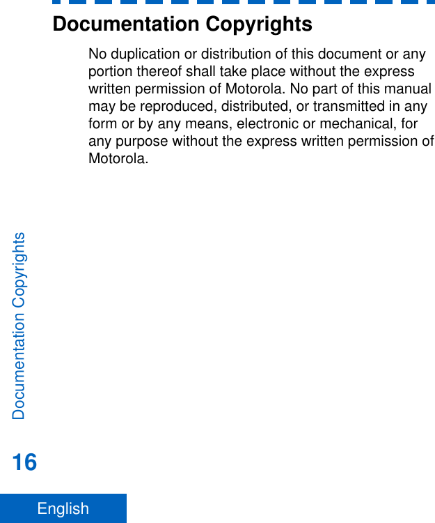 Documentation CopyrightsNo duplication or distribution of this document or anyportion thereof shall take place without the expresswritten permission of Motorola. No part of this manualmay be reproduced, distributed, or transmitted in anyform or by any means, electronic or mechanical, forany purpose without the express written permission ofMotorola.Documentation Copyrights16English