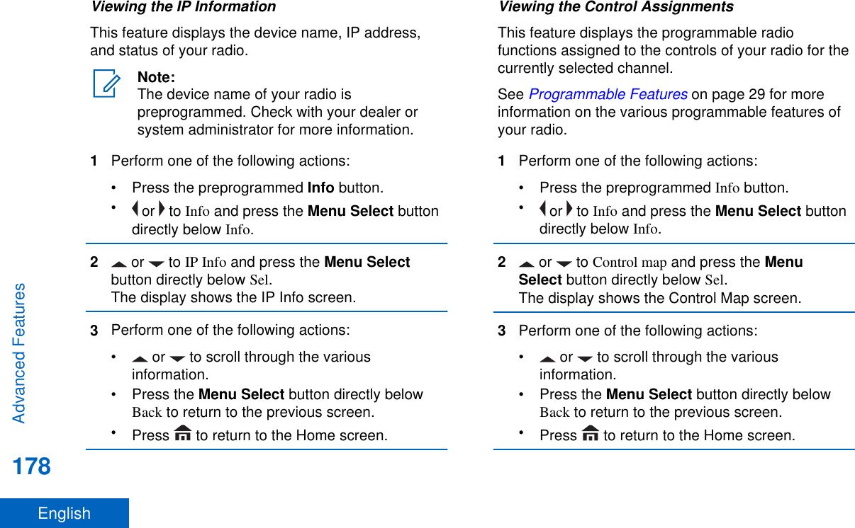 Viewing the IP InformationThis feature displays the device name, IP address,and status of your radio.Note:The device name of your radio ispreprogrammed. Check with your dealer orsystem administrator for more information.1Perform one of the following actions:•Press the preprogrammed Info button.• or   to Info and press the Menu Select buttondirectly below Info.2 or   to IP Info and press the Menu Selectbutton directly below Sel.The display shows the IP Info screen.3Perform one of the following actions:•  or   to scroll through the variousinformation.•Press the Menu Select button directly belowBack to return to the previous screen.•Press   to return to the Home screen.Viewing the Control AssignmentsThis feature displays the programmable radiofunctions assigned to the controls of your radio for thecurrently selected channel.See Programmable Features on page 29 for moreinformation on the various programmable features ofyour radio.1Perform one of the following actions:• Press the preprogrammed Info button.• or   to Info and press the Menu Select buttondirectly below Info.2 or   to Control map and press the MenuSelect button directly below Sel.The display shows the Control Map screen.3Perform one of the following actions:•  or   to scroll through the variousinformation.•Press the Menu Select button directly belowBack to return to the previous screen.•Press   to return to the Home screen.Advanced Features178English