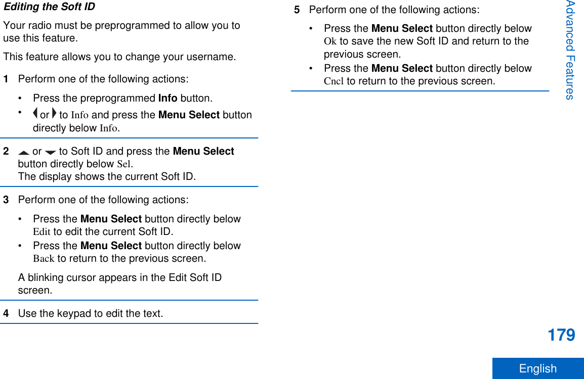 Editing the Soft IDYour radio must be preprogrammed to allow you touse this feature.This feature allows you to change your username.1Perform one of the following actions:•Press the preprogrammed Info button.• or   to Info and press the Menu Select buttondirectly below Info.2 or   to Soft ID and press the Menu Selectbutton directly below Sel.The display shows the current Soft ID.3Perform one of the following actions:•Press the Menu Select button directly belowEdit to edit the current Soft ID.•Press the Menu Select button directly belowBack to return to the previous screen.A blinking cursor appears in the Edit Soft IDscreen.4Use the keypad to edit the text.5Perform one of the following actions:•Press the Menu Select button directly belowOk to save the new Soft ID and return to theprevious screen.•Press the Menu Select button directly belowCncl to return to the previous screen.Advanced Features179English