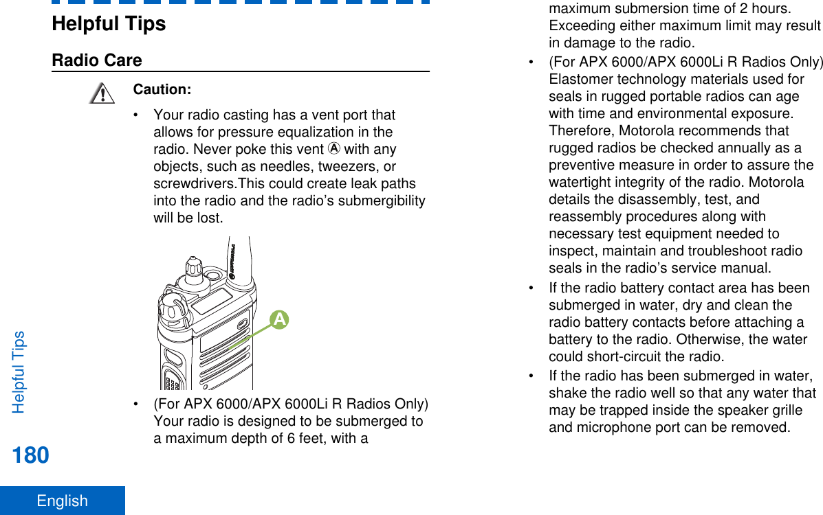 Helpful TipsRadio CareCaution:• Your radio casting has a vent port thatallows for pressure equalization in theradio. Never poke this vent   with anyobjects, such as needles, tweezers, orscrewdrivers.This could create leak pathsinto the radio and the radio’s submergibilitywill be lost.A• (For APX 6000/APX 6000Li R Radios Only)Your radio is designed to be submerged toa maximum depth of 6 feet, with amaximum submersion time of 2 hours.Exceeding either maximum limit may resultin damage to the radio.• (For APX 6000/APX 6000Li R Radios Only)Elastomer technology materials used forseals in rugged portable radios can agewith time and environmental exposure.Therefore, Motorola recommends thatrugged radios be checked annually as apreventive measure in order to assure thewatertight integrity of the radio. Motoroladetails the disassembly, test, andreassembly procedures along withnecessary test equipment needed toinspect, maintain and troubleshoot radioseals in the radio’s service manual.• If the radio battery contact area has beensubmerged in water, dry and clean theradio battery contacts before attaching abattery to the radio. Otherwise, the watercould short-circuit the radio.• If the radio has been submerged in water,shake the radio well so that any water thatmay be trapped inside the speaker grilleand microphone port can be removed.Helpful Tips180English