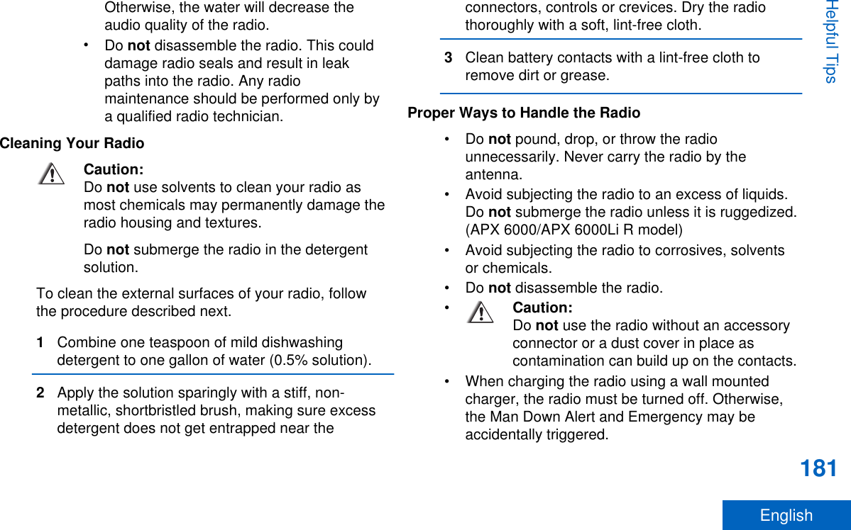 Otherwise, the water will decrease theaudio quality of the radio.•Do not disassemble the radio. This coulddamage radio seals and result in leakpaths into the radio. Any radiomaintenance should be performed only bya qualified radio technician.Cleaning Your RadioCaution:Do not use solvents to clean your radio asmost chemicals may permanently damage theradio housing and textures.Do not submerge the radio in the detergentsolution.To clean the external surfaces of your radio, followthe procedure described next.1Combine one teaspoon of mild dishwashingdetergent to one gallon of water (0.5% solution).2Apply the solution sparingly with a stiff, non-metallic, shortbristled brush, making sure excessdetergent does not get entrapped near theconnectors, controls or crevices. Dry the radiothoroughly with a soft, lint-free cloth.3Clean battery contacts with a lint-free cloth toremove dirt or grease.Proper Ways to Handle the Radio•Do not pound, drop, or throw the radiounnecessarily. Never carry the radio by theantenna.• Avoid subjecting the radio to an excess of liquids.Do not submerge the radio unless it is ruggedized.(APX 6000/APX 6000Li R model)• Avoid subjecting the radio to corrosives, solventsor chemicals.•Do not disassemble the radio.•Caution:Do not use the radio without an accessoryconnector or a dust cover in place ascontamination can build up on the contacts.• When charging the radio using a wall mountedcharger, the radio must be turned off. Otherwise,the Man Down Alert and Emergency may beaccidentally triggered.Helpful Tips181English