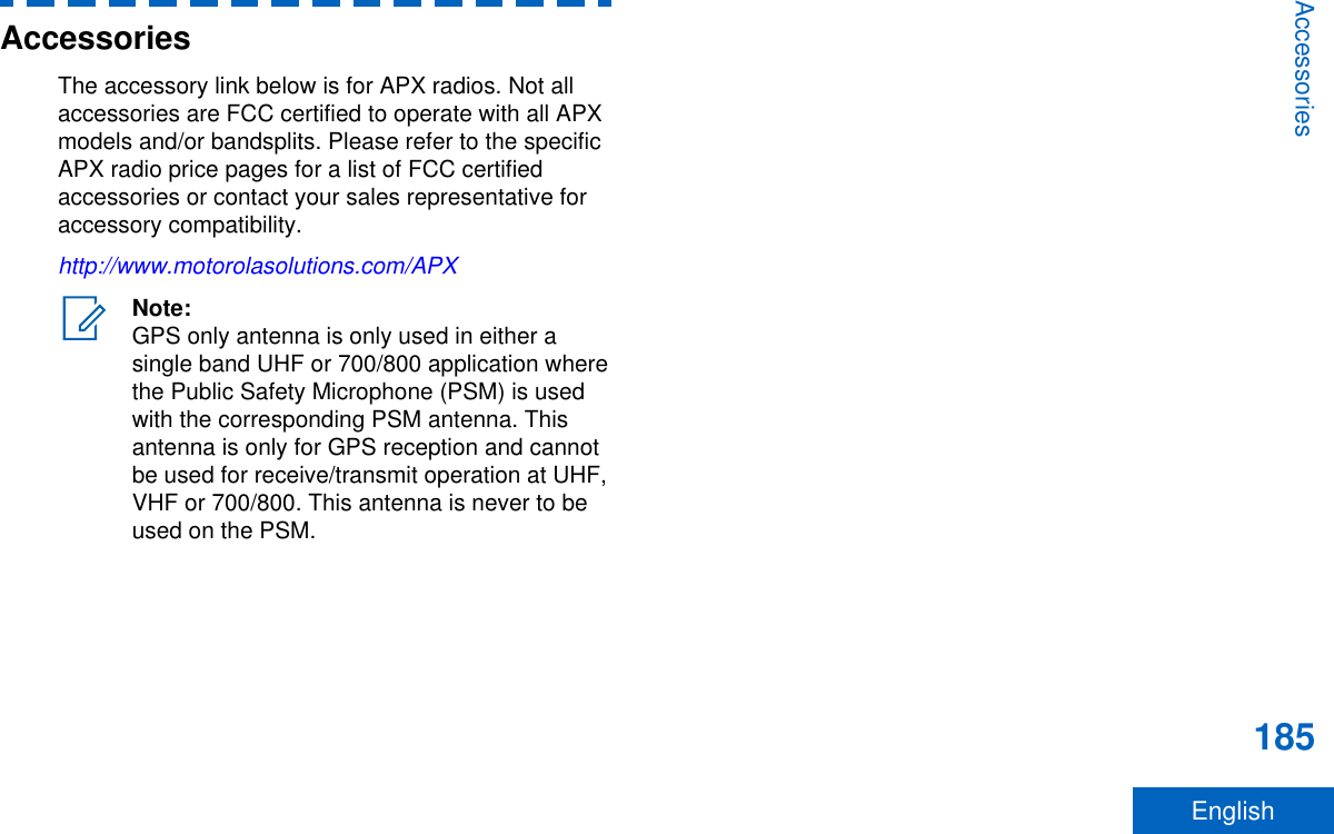 AccessoriesThe accessory link below is for APX radios. Not allaccessories are FCC certified to operate with all APXmodels and/or bandsplits. Please refer to the specificAPX radio price pages for a list of FCC certifiedaccessories or contact your sales representative foraccessory compatibility.http://www.motorolasolutions.com/APXNote:GPS only antenna is only used in either asingle band UHF or 700/800 application wherethe Public Safety Microphone (PSM) is usedwith the corresponding PSM antenna. Thisantenna is only for GPS reception and cannotbe used for receive/transmit operation at UHF,VHF or 700/800. This antenna is never to beused on the PSM.Accessories185English