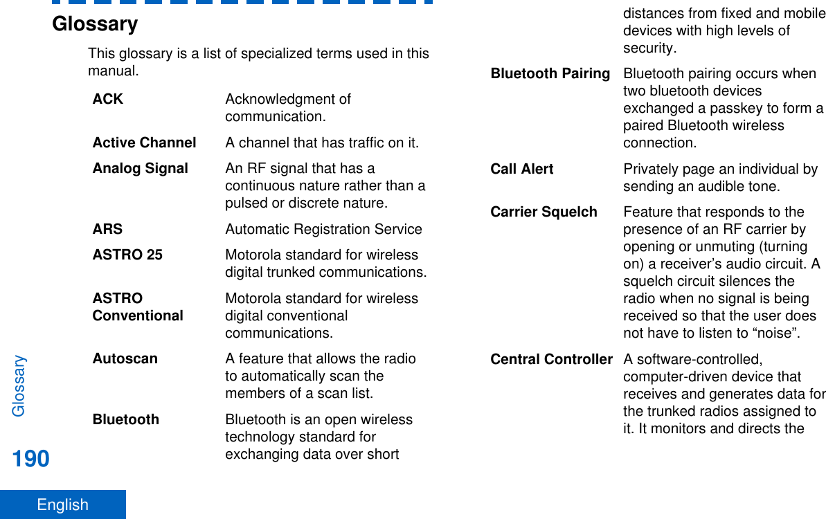 GlossaryThis glossary is a list of specialized terms used in thismanual.ACK Acknowledgment ofcommunication.Active Channel A channel that has traffic on it.Analog Signal An RF signal that has acontinuous nature rather than apulsed or discrete nature.ARS Automatic Registration ServiceASTRO 25 Motorola standard for wirelessdigital trunked communications.ASTROConventional Motorola standard for wirelessdigital conventionalcommunications.Autoscan A feature that allows the radioto automatically scan themembers of a scan list.Bluetooth Bluetooth is an open wirelesstechnology standard forexchanging data over shortdistances from fixed and mobiledevices with high levels ofsecurity.Bluetooth Pairing Bluetooth pairing occurs whentwo bluetooth devicesexchanged a passkey to form apaired Bluetooth wirelessconnection.Call Alert Privately page an individual bysending an audible tone.Carrier Squelch Feature that responds to thepresence of an RF carrier byopening or unmuting (turningon) a receiver’s audio circuit. Asquelch circuit silences theradio when no signal is beingreceived so that the user doesnot have to listen to “noise”.Central Controller A software-controlled,computer-driven device thatreceives and generates data forthe trunked radios assigned toit. It monitors and directs theGlossary190English