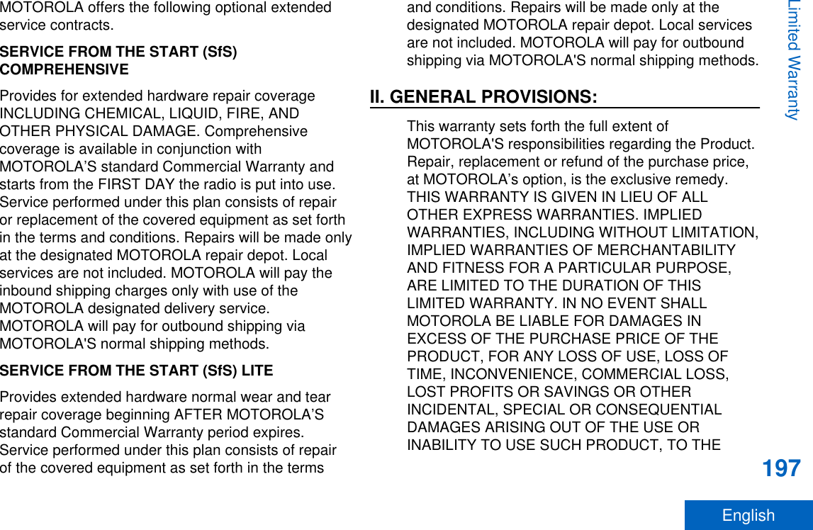 MOTOROLA offers the following optional extendedservice contracts.SERVICE FROM THE START (SfS)COMPREHENSIVEProvides for extended hardware repair coverageINCLUDING CHEMICAL, LIQUID, FIRE, ANDOTHER PHYSICAL DAMAGE. Comprehensivecoverage is available in conjunction withMOTOROLA’S standard Commercial Warranty andstarts from the FIRST DAY the radio is put into use.Service performed under this plan consists of repairor replacement of the covered equipment as set forthin the terms and conditions. Repairs will be made onlyat the designated MOTOROLA repair depot. Localservices are not included. MOTOROLA will pay theinbound shipping charges only with use of theMOTOROLA designated delivery service.MOTOROLA will pay for outbound shipping viaMOTOROLA&apos;S normal shipping methods.SERVICE FROM THE START (SfS) LITEProvides extended hardware normal wear and tearrepair coverage beginning AFTER MOTOROLA’Sstandard Commercial Warranty period expires.Service performed under this plan consists of repairof the covered equipment as set forth in the termsand conditions. Repairs will be made only at thedesignated MOTOROLA repair depot. Local servicesare not included. MOTOROLA will pay for outboundshipping via MOTOROLA&apos;S normal shipping methods.II. GENERAL PROVISIONS:This warranty sets forth the full extent ofMOTOROLA&apos;S responsibilities regarding the Product.Repair, replacement or refund of the purchase price,at MOTOROLA’s option, is the exclusive remedy.THIS WARRANTY IS GIVEN IN LIEU OF ALLOTHER EXPRESS WARRANTIES. IMPLIEDWARRANTIES, INCLUDING WITHOUT LIMITATION,IMPLIED WARRANTIES OF MERCHANTABILITYAND FITNESS FOR A PARTICULAR PURPOSE,ARE LIMITED TO THE DURATION OF THISLIMITED WARRANTY. IN NO EVENT SHALLMOTOROLA BE LIABLE FOR DAMAGES INEXCESS OF THE PURCHASE PRICE OF THEPRODUCT, FOR ANY LOSS OF USE, LOSS OFTIME, INCONVENIENCE, COMMERCIAL LOSS,LOST PROFITS OR SAVINGS OR OTHERINCIDENTAL, SPECIAL OR CONSEQUENTIALDAMAGES ARISING OUT OF THE USE ORINABILITY TO USE SUCH PRODUCT, TO THELimited Warranty197English