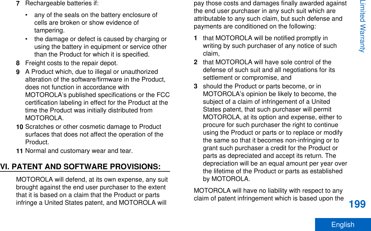 7Rechargeable batteries if:• any of the seals on the battery enclosure ofcells are broken or show evidence oftampering.• the damage or defect is caused by charging orusing the battery in equipment or service otherthan the Product for which it is specified.8Freight costs to the repair depot.9A Product which, due to illegal or unauthorizedalteration of the software/firmware in the Product,does not function in accordance withMOTOROLA’s published specifications or the FCCcertification labeling in effect for the Product at thetime the Product was initially distributed fromMOTOROLA.10 Scratches or other cosmetic damage to Productsurfaces that does not affect the operation of theProduct.11 Normal and customary wear and tear.VI. PATENT AND SOFTWARE PROVISIONS:MOTOROLA will defend, at its own expense, any suitbrought against the end user purchaser to the extentthat it is based on a claim that the Product or partsinfringe a United States patent, and MOTOROLA willpay those costs and damages finally awarded againstthe end user purchaser in any such suit which areattributable to any such claim, but such defense andpayments are conditioned on the following:1that MOTOROLA will be notified promptly inwriting by such purchaser of any notice of suchclaim,2that MOTOROLA will have sole control of thedefense of such suit and all negotiations for itssettlement or compromise, and3should the Product or parts become, or inMOTOROLA’s opinion be likely to become, thesubject of a claim of infringement of a UnitedStates patent, that such purchaser will permitMOTOROLA, at its option and expense, either toprocure for such purchaser the right to continueusing the Product or parts or to replace or modifythe same so that it becomes non-infringing or togrant such purchaser a credit for the Product orparts as depreciated and accept its return. Thedepreciation will be an equal amount per year overthe lifetime of the Product or parts as establishedby MOTOROLA.MOTOROLA will have no liability with respect to anyclaim of patent infringement which is based upon theLimited Warranty199English