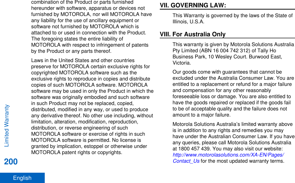 combination of the Product or parts furnishedhereunder with software, apparatus or devices notfurnished by MOTOROLA, nor will MOTOROLA haveany liability for the use of ancillary equipment orsoftware not furnished by MOTOROLA which isattached to or used in connection with the Product.The foregoing states the entire liability ofMOTOROLA with respect to infringement of patentsby the Product or any parts thereof.Laws in the United States and other countriespreserve for MOTOROLA certain exclusive rights forcopyrighted MOTOROLA software such as theexclusive rights to reproduce in copies and distributecopies of such MOTOROLA software. MOTOROLAsoftware may be used in only the Product in which thesoftware was originally embodied and such softwarein such Product may not be replaced, copied,distributed, modified in any way, or used to produceany derivative thereof. No other use including, withoutlimitation, alteration, modification, reproduction,distribution, or reverse engineering of suchMOTOROLA software or exercise of rights in suchMOTOROLA software is permitted. No license isgranted by implication, estoppel or otherwise underMOTOROLA patent rights or copyrights.VII. GOVERNING LAW:This Warranty is governed by the laws of the State ofIllinois, U.S.A.VIII. For Australia OnlyThis warranty is given by Motorola Solutions AustraliaPty Limited (ABN 16 004 742 312) of Tally HoBusiness Park, 10 Wesley Court. Burwood East,Victoria.Our goods come with guarantees that cannot beexcluded under the Australia Consumer Law. You areentitled to a replacement or refund for a major failureand compensation for any other reasonablyforeseeable loss or damage. You are also entitled tohave the goods repaired or replaced if the goods failto be of acceptable quality and the failure does notamount to a major failure.Motorola Solutions Australia’s limited warranty aboveis in addition to any rights and remedies you mayhave under the Australian Consumer Law. If you haveany queries, please call Motorola Solutions Australiaat 1800 457 439. You may also visit our website: http://www.motorolasolutions.com/XA-EN/Pages/Contact_Us for the most updated warranty terms.Limited Warranty200English