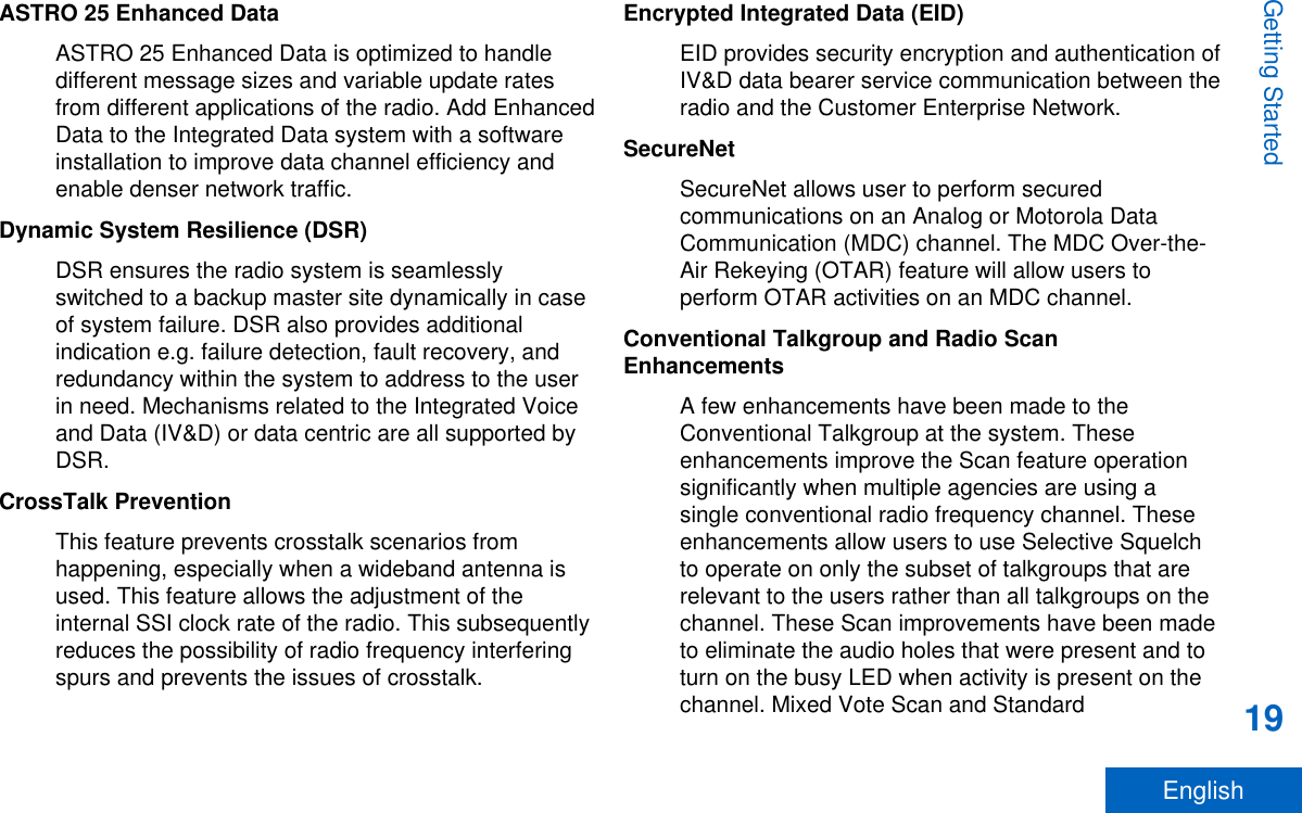 ASTRO 25 Enhanced DataASTRO 25 Enhanced Data is optimized to handledifferent message sizes and variable update ratesfrom different applications of the radio. Add EnhancedData to the Integrated Data system with a softwareinstallation to improve data channel efficiency andenable denser network traffic.Dynamic System Resilience (DSR)DSR ensures the radio system is seamlesslyswitched to a backup master site dynamically in caseof system failure. DSR also provides additionalindication e.g. failure detection, fault recovery, andredundancy within the system to address to the userin need. Mechanisms related to the Integrated Voiceand Data (IV&amp;D) or data centric are all supported byDSR.CrossTalk PreventionThis feature prevents crosstalk scenarios fromhappening, especially when a wideband antenna isused. This feature allows the adjustment of theinternal SSI clock rate of the radio. This subsequentlyreduces the possibility of radio frequency interferingspurs and prevents the issues of crosstalk.Encrypted Integrated Data (EID)EID provides security encryption and authentication ofIV&amp;D data bearer service communication between theradio and the Customer Enterprise Network.SecureNetSecureNet allows user to perform securedcommunications on an Analog or Motorola DataCommunication (MDC) channel. The MDC Over-the-Air Rekeying (OTAR) feature will allow users toperform OTAR activities on an MDC channel.Conventional Talkgroup and Radio ScanEnhancementsA few enhancements have been made to theConventional Talkgroup at the system. Theseenhancements improve the Scan feature operationsignificantly when multiple agencies are using asingle conventional radio frequency channel. Theseenhancements allow users to use Selective Squelchto operate on only the subset of talkgroups that arerelevant to the users rather than all talkgroups on thechannel. These Scan improvements have been madeto eliminate the audio holes that were present and toturn on the busy LED when activity is present on thechannel. Mixed Vote Scan and StandardGetting Started19English