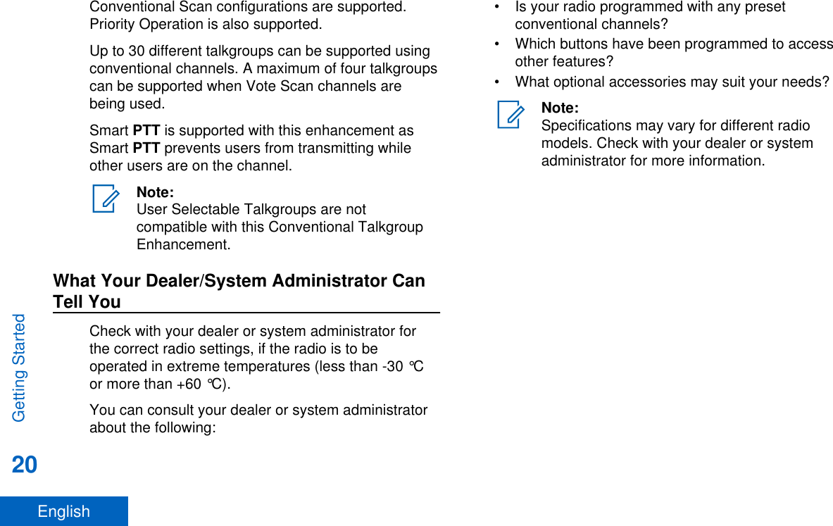 Conventional Scan configurations are supported.Priority Operation is also supported.Up to 30 different talkgroups can be supported usingconventional channels. A maximum of four talkgroupscan be supported when Vote Scan channels arebeing used.Smart PTT is supported with this enhancement asSmart PTT prevents users from transmitting whileother users are on the channel.Note:User Selectable Talkgroups are notcompatible with this Conventional TalkgroupEnhancement.What Your Dealer/System Administrator CanTell YouCheck with your dealer or system administrator forthe correct radio settings, if the radio is to beoperated in extreme temperatures (less than -30 °Cor more than +60 °C).You can consult your dealer or system administratorabout the following:• Is your radio programmed with any presetconventional channels?• Which buttons have been programmed to accessother features?• What optional accessories may suit your needs?Note:Specifications may vary for different radiomodels. Check with your dealer or systemadministrator for more information.Getting Started20English