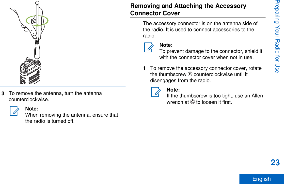 3To remove the antenna, turn the antennacounterclockwise.Note:When removing the antenna, ensure thatthe radio is turned off.Removing and Attaching the AccessoryConnector CoverThe accessory connector is on the antenna side ofthe radio. It is used to connect accessories to theradio.Note:To prevent damage to the connector, shield itwith the connector cover when not in use.1To remove the accessory connector cover, rotatethe thumbscrew   counterclockwise until itdisengages from the radio.Note:If the thumbscrew is too tight, use an Allenwrench at   to loosen it first.Preparing Your Radio for Use23English