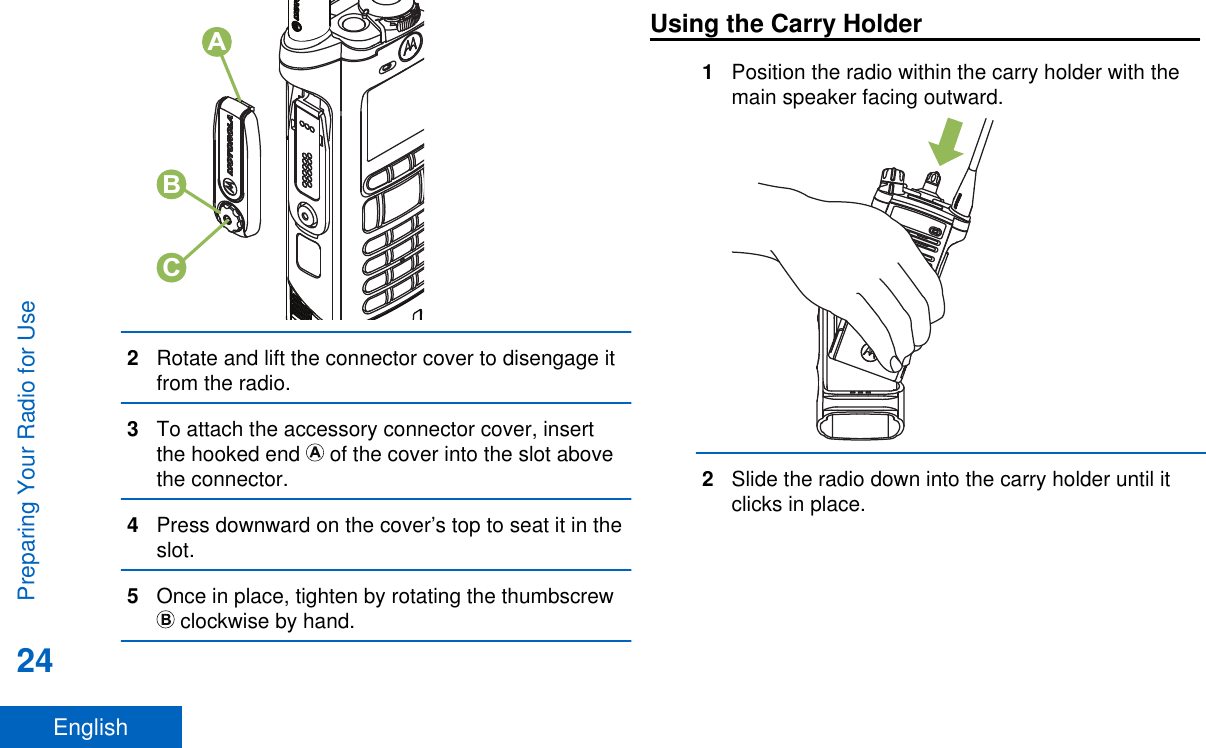 CBA2Rotate and lift the connector cover to disengage itfrom the radio.3To attach the accessory connector cover, insertthe hooked end   of the cover into the slot abovethe connector.4Press downward on the cover’s top to seat it in theslot.5Once in place, tighten by rotating the thumbscrew clockwise by hand.Using the Carry Holder1Position the radio within the carry holder with themain speaker facing outward.2Slide the radio down into the carry holder until itclicks in place.Preparing Your Radio for Use24English