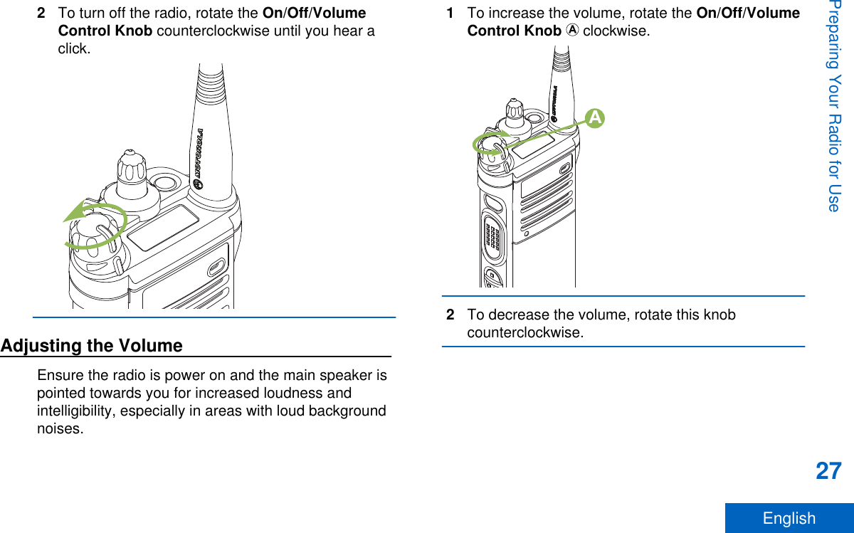 2To turn off the radio, rotate the On/Off/VolumeControl Knob counterclockwise until you hear aclick.Adjusting the VolumeEnsure the radio is power on and the main speaker ispointed towards you for increased loudness andintelligibility, especially in areas with loud backgroundnoises.1To increase the volume, rotate the On/Off/VolumeControl Knob   clockwise.A2To decrease the volume, rotate this knobcounterclockwise.Preparing Your Radio for Use27English