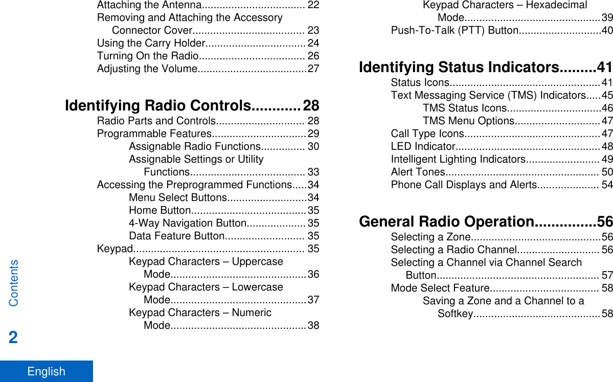 Attaching the Antenna................................... 22Removing and Attaching the AccessoryConnector Cover...................................... 23Using the Carry Holder.................................. 24Turning On the Radio.................................... 26Adjusting the Volume.....................................27Identifying Radio Controls............28Radio Parts and Controls.............................. 28Programmable Features................................29Assignable Radio Functions............... 30Assignable Settings or UtilityFunctions....................................... 33Accessing the Preprogrammed Functions.....34Menu Select Buttons...........................34Home Button.......................................354-Way Navigation Button.................... 35Data Feature Button........................... 35Keypad.......................................................... 35Keypad Characters – UppercaseMode..............................................36Keypad Characters – LowercaseMode..............................................37Keypad Characters – NumericMode..............................................38Keypad Characters – HexadecimalMode..............................................39Push-To-Talk (PTT) Button............................40Identifying Status Indicators.........41Status Icons...................................................41Text Messaging Service (TMS) Indicators.....45TMS Status Icons................................46TMS Menu Options.............................47Call Type Icons..............................................47LED Indicator.................................................48Intelligent Lighting Indicators......................... 49Alert Tones.................................................... 50Phone Call Displays and Alerts..................... 54General Radio Operation...............56Selecting a Zone............................................56Selecting a Radio Channel............................ 56Selecting a Channel via Channel SearchButton....................................................... 57Mode Select Feature..................................... 58Saving a Zone and a Channel to aSoftkey...........................................58Contents2English