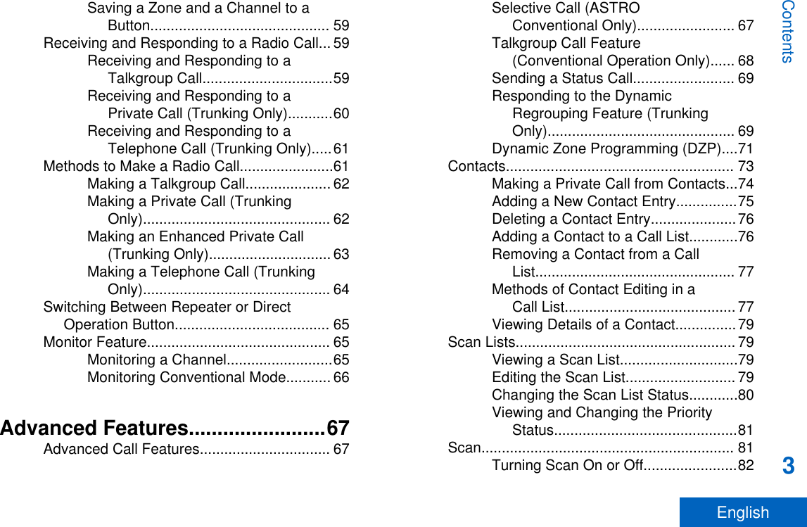 Saving a Zone and a Channel to aButton............................................ 59Receiving and Responding to a Radio Call... 59Receiving and Responding to aTalkgroup Call................................59Receiving and Responding to aPrivate Call (Trunking Only)...........60Receiving and Responding to aTelephone Call (Trunking Only).....61Methods to Make a Radio Call.......................61Making a Talkgroup Call..................... 62Making a Private Call (TrunkingOnly).............................................. 62Making an Enhanced Private Call(Trunking Only).............................. 63Making a Telephone Call (TrunkingOnly).............................................. 64Switching Between Repeater or DirectOperation Button...................................... 65Monitor Feature............................................. 65Monitoring a Channel..........................65Monitoring Conventional Mode........... 66Advanced Features........................67Advanced Call Features................................ 67Selective Call (ASTROConventional Only)........................ 67Talkgroup Call Feature(Conventional Operation Only)...... 68Sending a Status Call......................... 69Responding to the DynamicRegrouping Feature (TrunkingOnly).............................................. 69Dynamic Zone Programming (DZP)....71Contacts........................................................ 73Making a Private Call from Contacts...74Adding a New Contact Entry...............75Deleting a Contact Entry.....................76Adding a Contact to a Call List............76Removing a Contact from a CallList................................................. 77Methods of Contact Editing in aCall List.......................................... 77Viewing Details of a Contact...............79Scan Lists...................................................... 79Viewing a Scan List.............................79Editing the Scan List........................... 79Changing the Scan List Status............80Viewing and Changing the PriorityStatus.............................................81Scan.............................................................. 81Turning Scan On or Off.......................82Contents3English