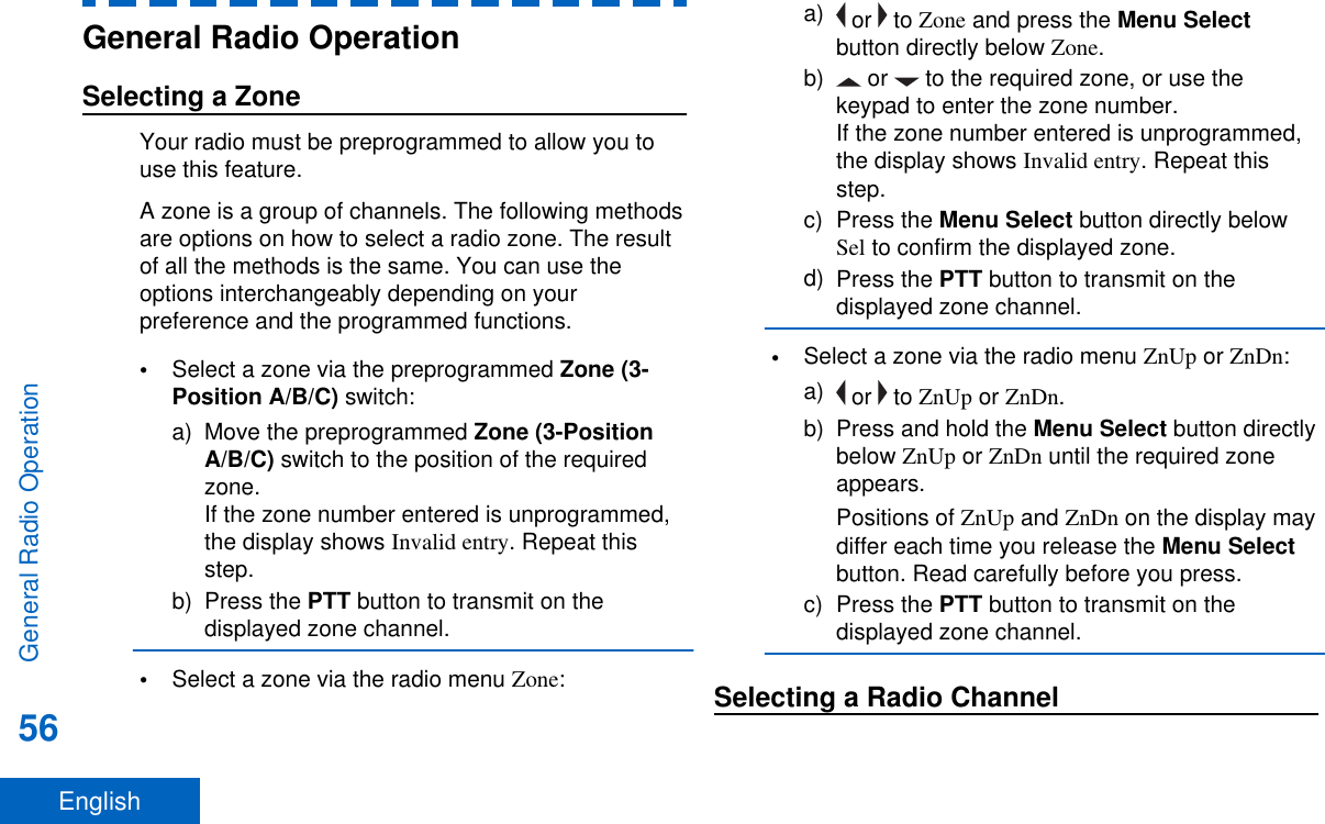 General Radio OperationSelecting a ZoneYour radio must be preprogrammed to allow you touse this feature.A zone is a group of channels. The following methodsare options on how to select a radio zone. The resultof all the methods is the same. You can use theoptions interchangeably depending on yourpreference and the programmed functions.•Select a zone via the preprogrammed Zone (3-Position A/B/C) switch:a) Move the preprogrammed Zone (3-PositionA/B/C) switch to the position of the requiredzone.If the zone number entered is unprogrammed,the display shows Invalid entry. Repeat thisstep.b) Press the PTT button to transmit on thedisplayed zone channel.•Select a zone via the radio menu Zone:a)  or   to Zone and press the Menu Selectbutton directly below Zone.b)  or   to the required zone, or use thekeypad to enter the zone number.If the zone number entered is unprogrammed,the display shows Invalid entry. Repeat thisstep.c) Press the Menu Select button directly belowSel to confirm the displayed zone.d) Press the PTT button to transmit on thedisplayed zone channel.•Select a zone via the radio menu ZnUp or ZnDn:a)  or   to ZnUp or ZnDn.b) Press and hold the Menu Select button directlybelow ZnUp or ZnDn until the required zoneappears.Positions of ZnUp and ZnDn on the display maydiffer each time you release the Menu Selectbutton. Read carefully before you press.c) Press the PTT button to transmit on thedisplayed zone channel.Selecting a Radio ChannelGeneral Radio Operation56English