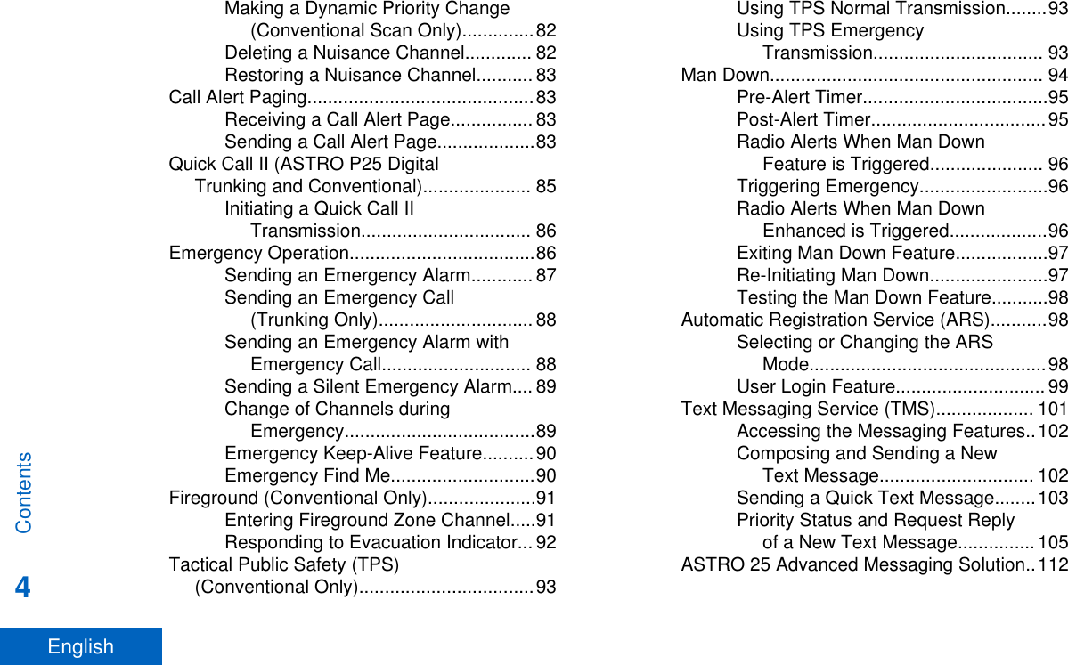 Making a Dynamic Priority Change(Conventional Scan Only)..............82Deleting a Nuisance Channel............. 82Restoring a Nuisance Channel........... 83Call Alert Paging............................................83Receiving a Call Alert Page................ 83Sending a Call Alert Page...................83Quick Call II (ASTRO P25 DigitalTrunking and Conventional)..................... 85Initiating a Quick Call IITransmission................................. 86Emergency Operation....................................86Sending an Emergency Alarm............ 87Sending an Emergency Call(Trunking Only).............................. 88Sending an Emergency Alarm withEmergency Call............................. 88Sending a Silent Emergency Alarm.... 89Change of Channels duringEmergency.....................................89Emergency Keep-Alive Feature..........90Emergency Find Me............................90Fireground (Conventional Only).....................91Entering Fireground Zone Channel.....91Responding to Evacuation Indicator... 92Tactical Public Safety (TPS)(Conventional Only)..................................93Using TPS Normal Transmission........93Using TPS EmergencyTransmission................................. 93Man Down..................................................... 94Pre-Alert Timer....................................95Post-Alert Timer..................................95Radio Alerts When Man DownFeature is Triggered...................... 96Triggering Emergency.........................96Radio Alerts When Man DownEnhanced is Triggered...................96Exiting Man Down Feature..................97Re-Initiating Man Down.......................97Testing the Man Down Feature...........98Automatic Registration Service (ARS)...........98Selecting or Changing the ARSMode..............................................98User Login Feature............................. 99Text Messaging Service (TMS)................... 101Accessing the Messaging Features..102Composing and Sending a NewText Message.............................. 102Sending a Quick Text Message........103Priority Status and Request Replyof a New Text Message............... 105ASTRO 25 Advanced Messaging Solution..112Contents4English