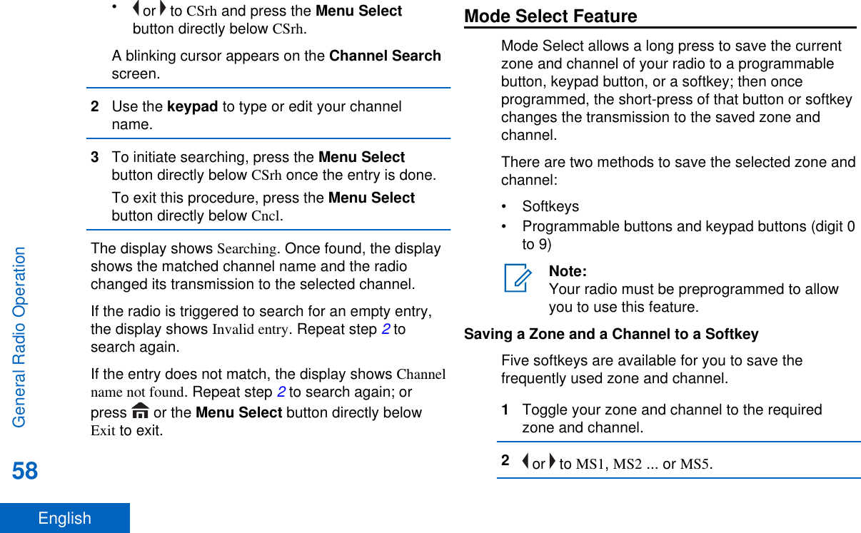 • or   to CSrh and press the Menu Selectbutton directly below CSrh.A blinking cursor appears on the Channel Searchscreen.2Use the keypad to type or edit your channelname.3To initiate searching, press the Menu Selectbutton directly below CSrh once the entry is done.To exit this procedure, press the Menu Selectbutton directly below Cncl.The display shows Searching. Once found, the displayshows the matched channel name and the radiochanged its transmission to the selected channel.If the radio is triggered to search for an empty entry,the display shows Invalid entry. Repeat step 2 tosearch again.If the entry does not match, the display shows Channelname not found. Repeat step 2 to search again; orpress   or the Menu Select button directly belowExit to exit.Mode Select FeatureMode Select allows a long press to save the currentzone and channel of your radio to a programmablebutton, keypad button, or a softkey; then onceprogrammed, the short-press of that button or softkeychanges the transmission to the saved zone andchannel.There are two methods to save the selected zone andchannel:• Softkeys• Programmable buttons and keypad buttons (digit 0to 9)Note:Your radio must be preprogrammed to allowyou to use this feature.Saving a Zone and a Channel to a SoftkeyFive softkeys are available for you to save thefrequently used zone and channel.1Toggle your zone and channel to the requiredzone and channel.2 or   to MS1, MS2 ... or MS5.General Radio Operation58English