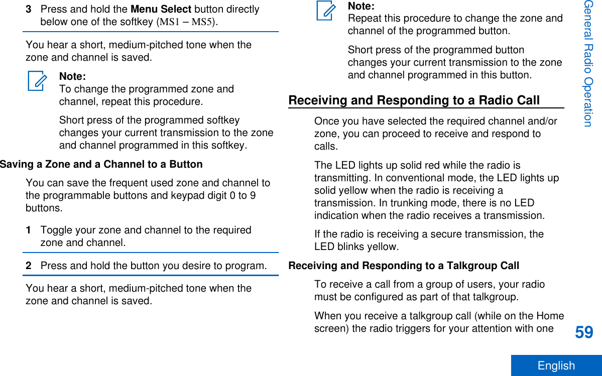 3Press and hold the Menu Select button directlybelow one of the softkey (MS1 – MS5).You hear a short, medium-pitched tone when thezone and channel is saved.Note:To change the programmed zone andchannel, repeat this procedure.Short press of the programmed softkeychanges your current transmission to the zoneand channel programmed in this softkey.Saving a Zone and a Channel to a ButtonYou can save the frequent used zone and channel tothe programmable buttons and keypad digit 0 to 9buttons.1Toggle your zone and channel to the requiredzone and channel.2Press and hold the button you desire to program.You hear a short, medium-pitched tone when thezone and channel is saved.Note:Repeat this procedure to change the zone andchannel of the programmed button.Short press of the programmed buttonchanges your current transmission to the zoneand channel programmed in this button.Receiving and Responding to a Radio CallOnce you have selected the required channel and/orzone, you can proceed to receive and respond tocalls.The LED lights up solid red while the radio istransmitting. In conventional mode, the LED lights upsolid yellow when the radio is receiving atransmission. In trunking mode, there is no LEDindication when the radio receives a transmission.If the radio is receiving a secure transmission, theLED blinks yellow.Receiving and Responding to a Talkgroup CallTo receive a call from a group of users, your radiomust be configured as part of that talkgroup.When you receive a talkgroup call (while on the Homescreen) the radio triggers for your attention with oneGeneral Radio Operation59English