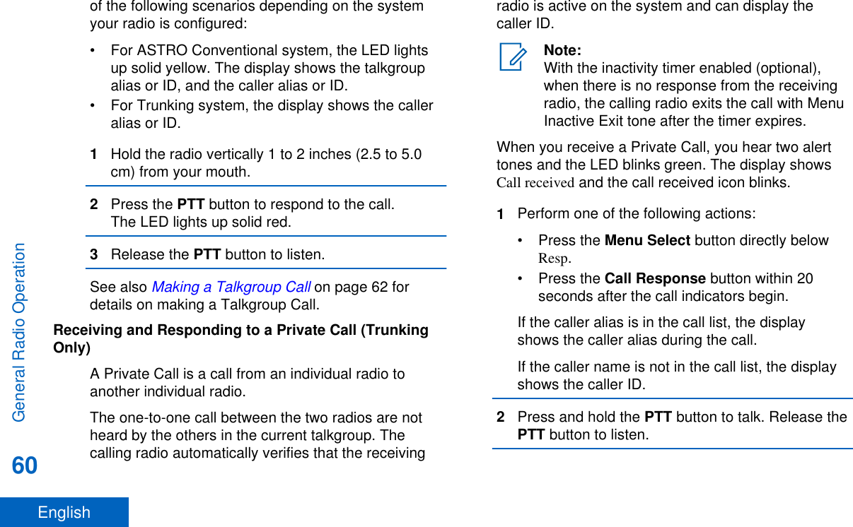 of the following scenarios depending on the systemyour radio is configured:• For ASTRO Conventional system, the LED lightsup solid yellow. The display shows the talkgroupalias or ID, and the caller alias or ID.• For Trunking system, the display shows the calleralias or ID.1Hold the radio vertically 1 to 2 inches (2.5 to 5.0cm) from your mouth.2Press the PTT button to respond to the call.The LED lights up solid red.3Release the PTT button to listen.See also Making a Talkgroup Call on page 62 fordetails on making a Talkgroup Call.Receiving and Responding to a Private Call (TrunkingOnly)A Private Call is a call from an individual radio toanother individual radio.The one-to-one call between the two radios are notheard by the others in the current talkgroup. Thecalling radio automatically verifies that the receivingradio is active on the system and can display thecaller ID.Note:With the inactivity timer enabled (optional),when there is no response from the receivingradio, the calling radio exits the call with MenuInactive Exit tone after the timer expires.When you receive a Private Call, you hear two alerttones and the LED blinks green. The display showsCall received and the call received icon blinks.1Perform one of the following actions:•Press the Menu Select button directly belowResp.•Press the Call Response button within 20seconds after the call indicators begin.If the caller alias is in the call list, the displayshows the caller alias during the call.If the caller name is not in the call list, the displayshows the caller ID.2Press and hold the PTT button to talk. Release thePTT button to listen.General Radio Operation60English