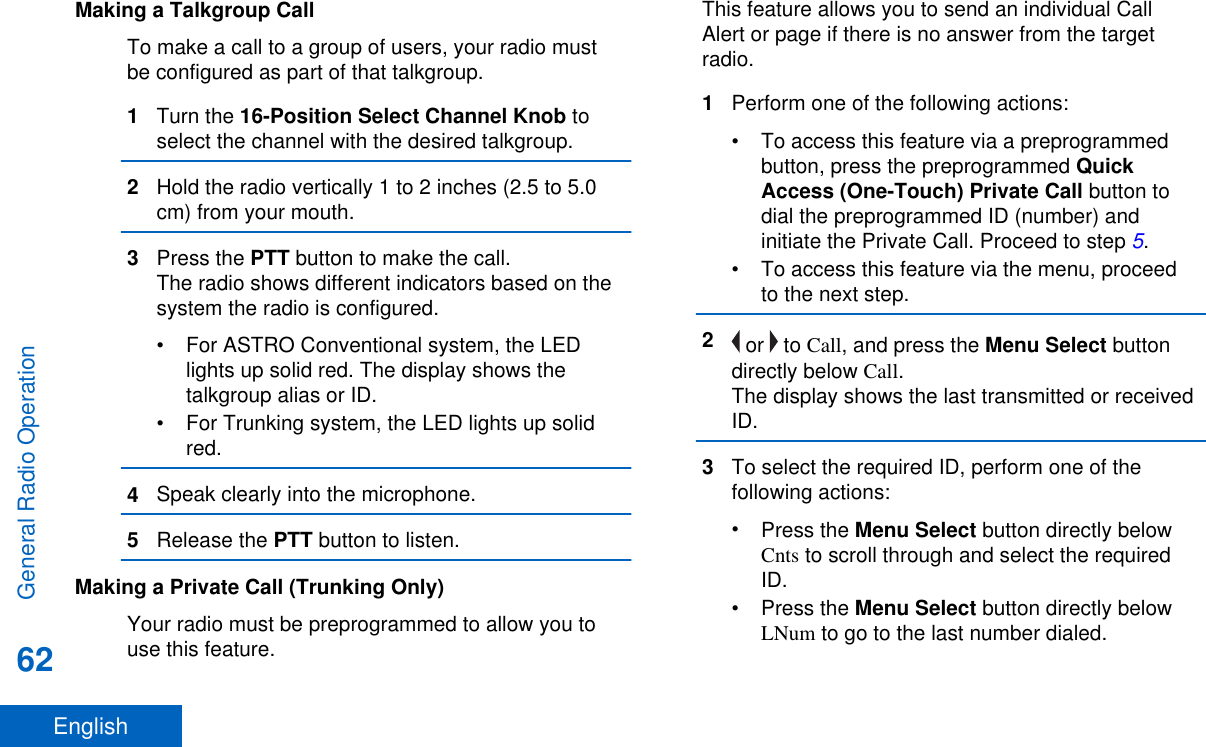 Making a Talkgroup CallTo make a call to a group of users, your radio mustbe configured as part of that talkgroup.1Turn the 16-Position Select Channel Knob toselect the channel with the desired talkgroup.2Hold the radio vertically 1 to 2 inches (2.5 to 5.0cm) from your mouth.3Press the PTT button to make the call.The radio shows different indicators based on thesystem the radio is configured.• For ASTRO Conventional system, the LEDlights up solid red. The display shows thetalkgroup alias or ID.• For Trunking system, the LED lights up solidred.4Speak clearly into the microphone.5Release the PTT button to listen.Making a Private Call (Trunking Only)Your radio must be preprogrammed to allow you touse this feature.This feature allows you to send an individual CallAlert or page if there is no answer from the targetradio.1Perform one of the following actions:• To access this feature via a preprogrammedbutton, press the preprogrammed QuickAccess (One-Touch) Private Call button todial the preprogrammed ID (number) andinitiate the Private Call. Proceed to step 5.• To access this feature via the menu, proceedto the next step.2 or   to Call, and press the Menu Select buttondirectly below Call.The display shows the last transmitted or receivedID.3To select the required ID, perform one of thefollowing actions:•Press the Menu Select button directly belowCnts to scroll through and select the requiredID.•Press the Menu Select button directly belowLNum to go to the last number dialed.General Radio Operation62English