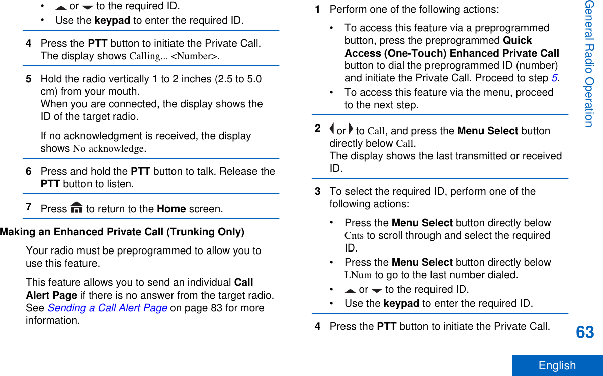 •  or   to the required ID.•Use the keypad to enter the required ID.4Press the PTT button to initiate the Private Call.The display shows Calling... &lt;Number&gt;.5Hold the radio vertically 1 to 2 inches (2.5 to 5.0cm) from your mouth.When you are connected, the display shows theID of the target radio.If no acknowledgment is received, the displayshows No acknowledge.6Press and hold the PTT button to talk. Release thePTT button to listen.7Press   to return to the Home screen.Making an Enhanced Private Call (Trunking Only)Your radio must be preprogrammed to allow you touse this feature.This feature allows you to send an individual CallAlert Page if there is no answer from the target radio.See Sending a Call Alert Page on page 83 for moreinformation.1Perform one of the following actions:• To access this feature via a preprogrammedbutton, press the preprogrammed QuickAccess (One-Touch) Enhanced Private Callbutton to dial the preprogrammed ID (number)and initiate the Private Call. Proceed to step 5.• To access this feature via the menu, proceedto the next step.2 or   to Call, and press the Menu Select buttondirectly below Call.The display shows the last transmitted or receivedID.3To select the required ID, perform one of thefollowing actions:•Press the Menu Select button directly belowCnts to scroll through and select the requiredID.•Press the Menu Select button directly belowLNum to go to the last number dialed.• or   to the required ID.•Use the keypad to enter the required ID.4Press the PTT button to initiate the Private Call.General Radio Operation63English