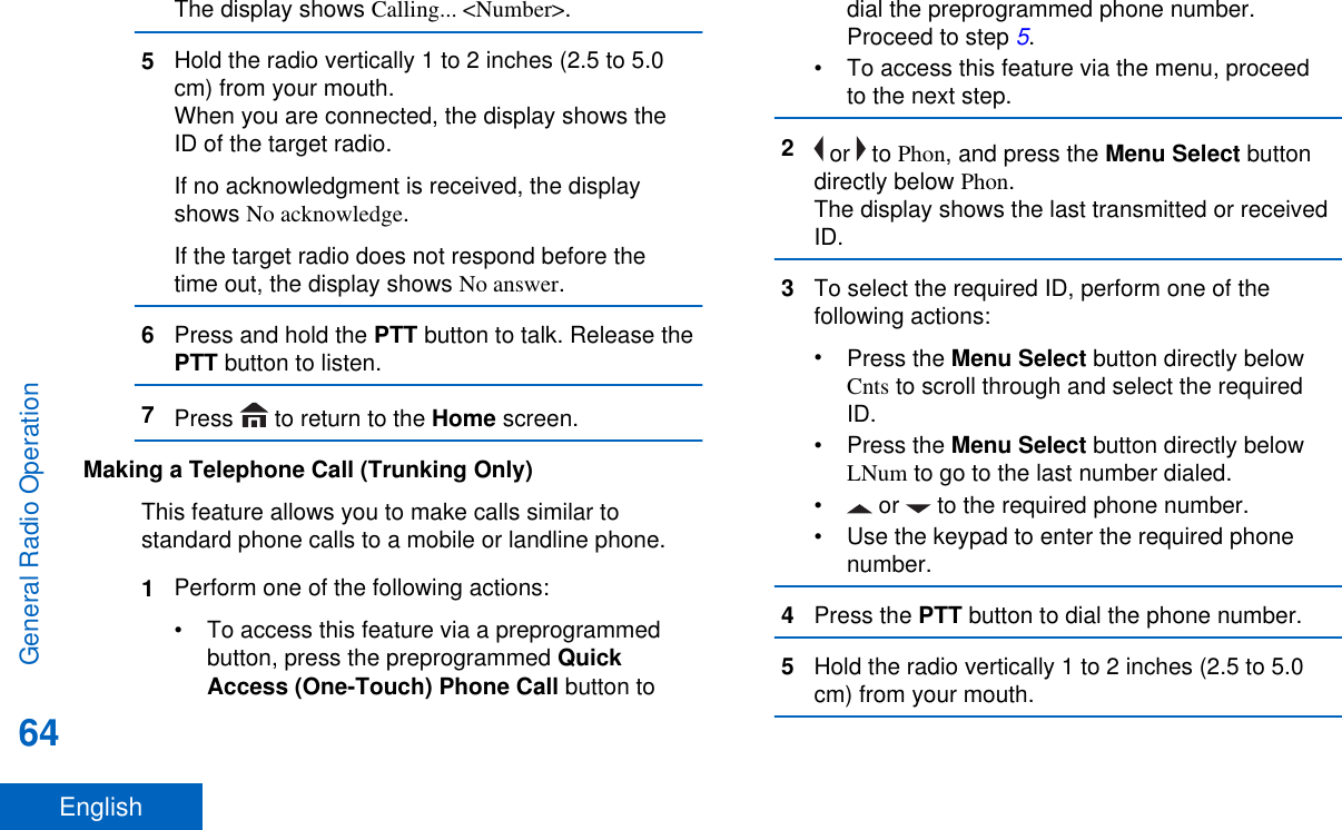 The display shows Calling... &lt;Number&gt;.5Hold the radio vertically 1 to 2 inches (2.5 to 5.0cm) from your mouth.When you are connected, the display shows theID of the target radio.If no acknowledgment is received, the displayshows No acknowledge.If the target radio does not respond before thetime out, the display shows No answer.6Press and hold the PTT button to talk. Release thePTT button to listen.7Press   to return to the Home screen.Making a Telephone Call (Trunking Only)This feature allows you to make calls similar tostandard phone calls to a mobile or landline phone.1Perform one of the following actions:• To access this feature via a preprogrammedbutton, press the preprogrammed QuickAccess (One-Touch) Phone Call button todial the preprogrammed phone number.Proceed to step 5.• To access this feature via the menu, proceedto the next step.2 or   to Phon, and press the Menu Select buttondirectly below Phon.The display shows the last transmitted or receivedID.3To select the required ID, perform one of thefollowing actions:•Press the Menu Select button directly belowCnts to scroll through and select the requiredID.•Press the Menu Select button directly belowLNum to go to the last number dialed.• or   to the required phone number.• Use the keypad to enter the required phonenumber.4Press the PTT button to dial the phone number.5Hold the radio vertically 1 to 2 inches (2.5 to 5.0cm) from your mouth.General Radio Operation64English