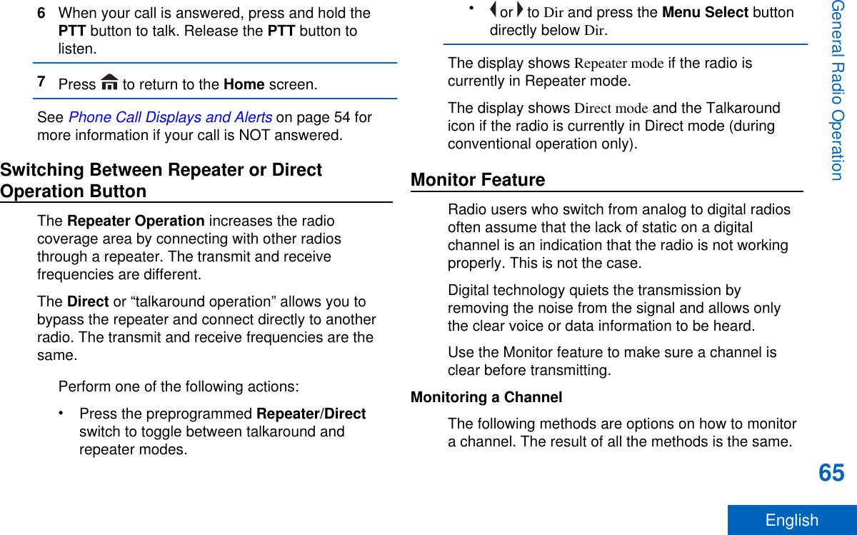 6When your call is answered, press and hold thePTT button to talk. Release the PTT button tolisten.7Press   to return to the Home screen.See Phone Call Displays and Alerts on page 54 formore information if your call is NOT answered.Switching Between Repeater or DirectOperation ButtonThe Repeater Operation increases the radiocoverage area by connecting with other radiosthrough a repeater. The transmit and receivefrequencies are different.The Direct or “talkaround operation” allows you tobypass the repeater and connect directly to anotherradio. The transmit and receive frequencies are thesame.Perform one of the following actions:•Press the preprogrammed Repeater/Directswitch to toggle between talkaround andrepeater modes.• or   to Dir and press the Menu Select buttondirectly below Dir.The display shows Repeater mode if the radio iscurrently in Repeater mode.The display shows Direct mode and the Talkaroundicon if the radio is currently in Direct mode (duringconventional operation only).Monitor FeatureRadio users who switch from analog to digital radiosoften assume that the lack of static on a digitalchannel is an indication that the radio is not workingproperly. This is not the case.Digital technology quiets the transmission byremoving the noise from the signal and allows onlythe clear voice or data information to be heard.Use the Monitor feature to make sure a channel isclear before transmitting.Monitoring a ChannelThe following methods are options on how to monitora channel. The result of all the methods is the same.General Radio Operation65English